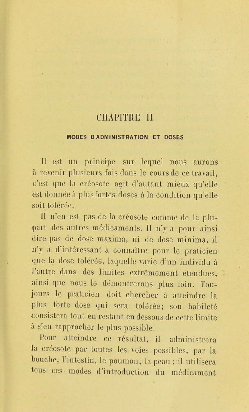 CHAPITRE II MODES D ADMINISTRATION ET DOSES 11 est un principe sur lequel nous aurons à revenir plusieurs fois dans le cours de ce travail, c'est que la créosote agit d'autant mieux qu'elle est donnée à plus fortes doses à la condition qu'elle soit tolérée. 11 n'en est pas de la créosote comme de la plu- part des autres médicaments. Il n'y a pour ainsi dire pas de dose maxima, ni de dose minima, il n'y a d'intéressant à connaître pour le praticien que la dose tolérée, laquelle varie d'un individu à l'autre dans des limites extrêmement étendues, ainsi que nous le démontrerons plus loin. Tou- jours le praticien doit chercher à atleindre la plus forte dose qui sera tolérée; son habileté consistera tout en restant en dessous de cette limite à s'en rapprocher le plus possible. Pour atleindre ce résultat, il administrera la créosote par toutes les voies possibles, par la bouche, l'intestin, le poumon, la peau ; il utilisera tous ces modes d'introduction du médicament