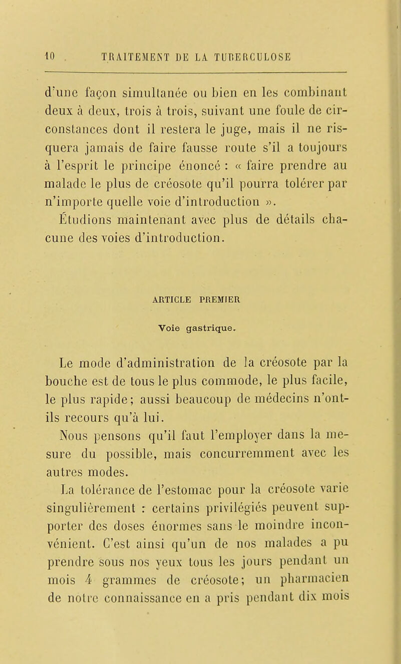 d'une façon simultanée ou bien en les combinant deux à deux, trois à trois, suivant une foule de cir- constances dont il restera le juge, mais il ne ris- quera jamais de faire fausse route s'il a toujours à l'esprit le principe énoncé : « faire prendre au malade le plus de créosote qu'il pourra tolérer par n'importe quelle voie d'introduction «. Étudions maintenant avec plus de détails cha- cune des voies d'introduction. ARTICLE PREMIER Voie gastrique. Le mode d'administration de la créosote par la bouche est de tous le plus commode, le plus facile, le plus rapide; aussi beaucoup de médecins n'ont- ils recours qu'à lui. Nous pensons qu'il faut l'employer dans la me- sure du possible, mais concurremment avec les autres modes. La tolérance de l'estomac pour la créosote varie singulièrement : certains privilégiés peuvent sup- porter des doses énormes sans le moindre incon- vénient. C'est ainsi qu'un de nos malades a pu prendre sous nos yeux tous les jours pendant un mois 4 grammes de créosote; un pharmacien de notre connaissance en a pris pendant dix mois