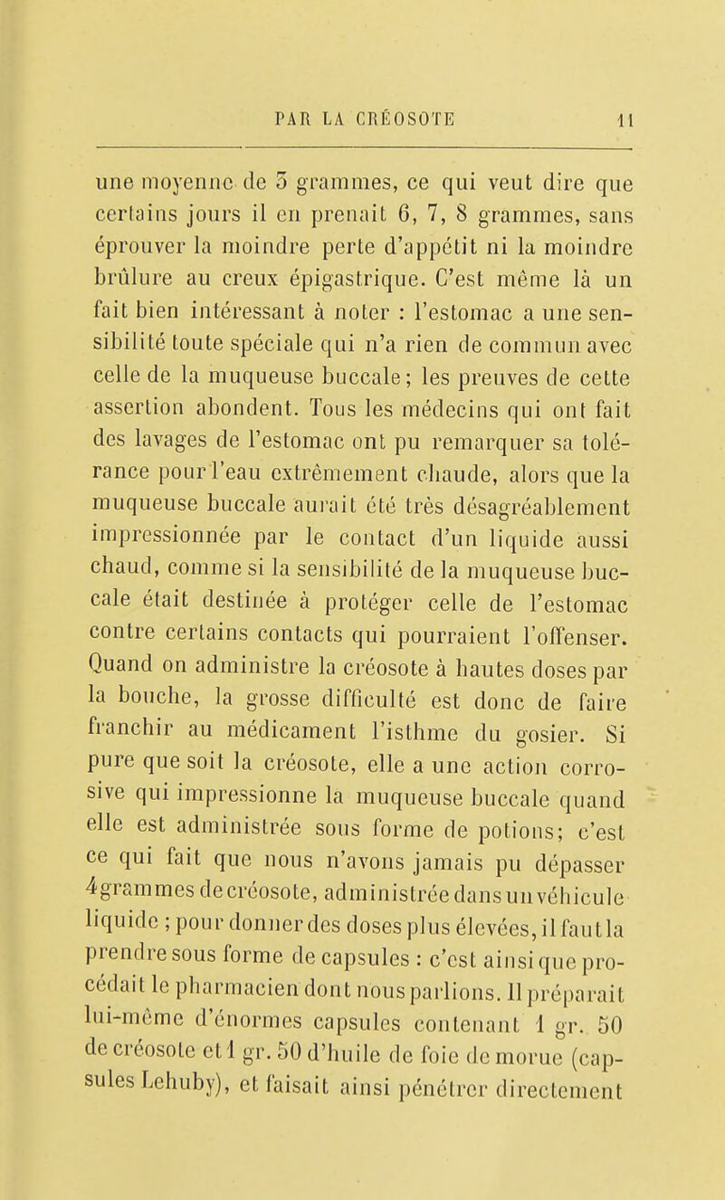 une moyenne de 3 grammes, ce qui veut dire que certains jours il en prenait 6, 7, 8 grammes, sans éprouver la moindre perte d'appétit ni la moindre brûlure au creux épigastrique. C'est même là un fait bien intéressant à noter : l'estomac a une sen- sibilité toute spéciale qui n'a rien de commun avec celle de la muqueuse buccale; les preuves de cette assertion abondent. Tous les médecins qui ont fait des lavages de l'estomac ont pu remarquer sa tolé- rance pour l'eau extrêmement cliaude, alors que la muqueuse buccale aurait été très désagréablement impressionnée par le contact d'un liquide aussi chaud, comme si la sensibilité de la muqueuse buc- cale était destinée à protéger celle de l'estomac contre certains contacts qui pourraient l'oiTenser. Quand on administre la créosote à hautes doses par la bouche, la grosse difficulté est donc de faire franchir au médicament l'isthme du gosier. Si pure que soit la créosote, elle a une action corro- sive qui impressionne la muqueuse buccale quand elle est administrée sous forme de potions; c'est ce qui fait que nous n'avons jamais pu dépasser 4grammes de créosote, administrée dansunvéhicule liquide ; pour donner des doses plus élevées, il faut la prendre sous forme de capsules : c'est ainsi que pro- cédait le pharmacien dont nous parlions. 11 préparait lui-même d'énormes capsules contenant 1 gr. 50 de créosote et 1 gr. 50 d'huile de foie de morue (cap- sules Lehuby), et faisait ainsi pénétrer directement