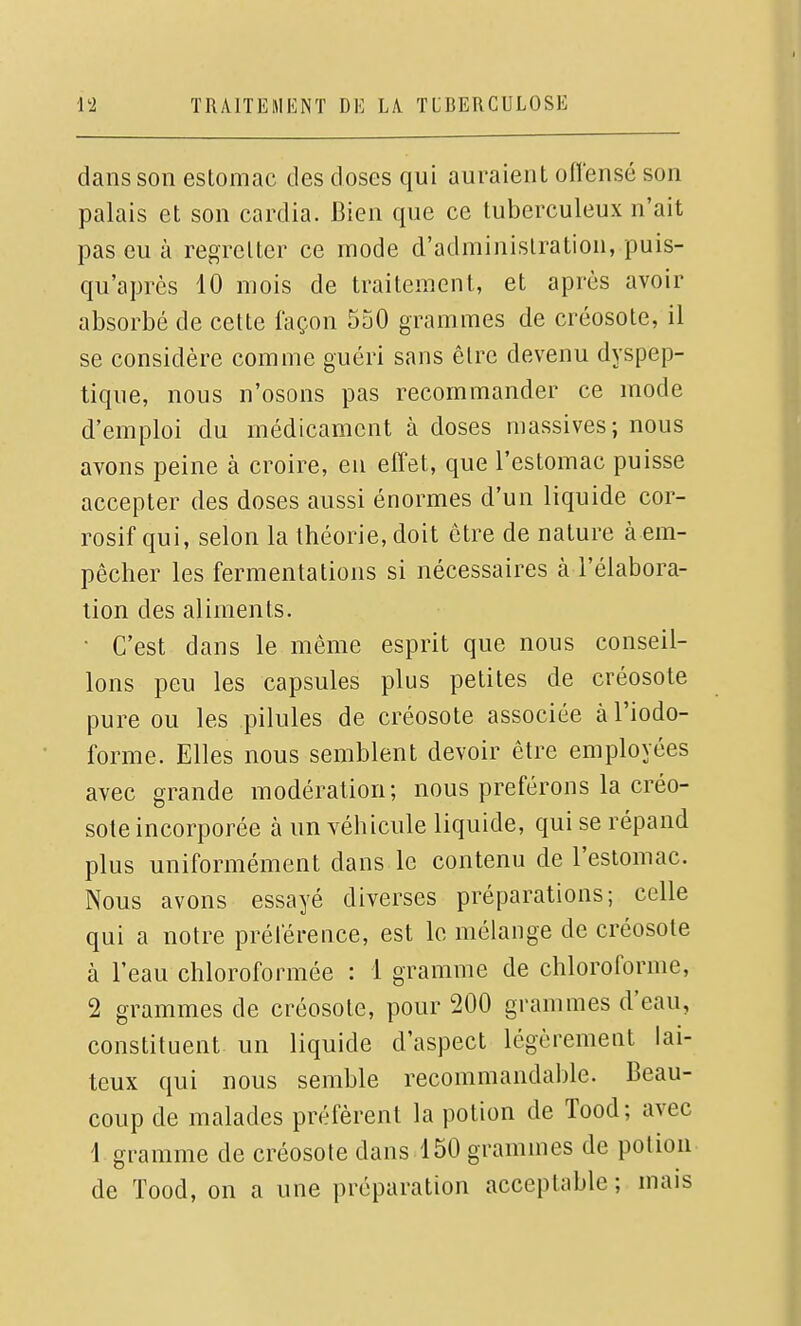 dans son estomac des doses qui auraient offensé son palais et son cardia. Bien que ce tuberculeux n'ait pas eu à regretter ce mode d'administration, puis- qu'après 10 mois de traitement, et après avoir absorbé de cette façon 550 grammes de créosote, il se considère comme guéri sans être devenu dyspep- tique, nous n'osons pas recommander ce mode d'emploi du médicament à doses massives; nous avons peine à croire, en elfet, que l'estomac puisse accepter des doses aussi énormes d'un liquide cor- rosif qui, selon la théorie, doit être de nature à em- pêcher les fermentations si nécessaires à l'élabora- tion des aliments. • C'est dans le même esprit que nous conseil- lons peu les capsules plus petites de créosote pure ou les pilules de créosote associée àl'iodo- forme. Elles nous semblent devoir être employées avec grande modération; nous préférons la créo- sote incorporée à un véhicule liquide, qui se répand plus uniformément dans le contenu de l'estomac. Nous avons essayé diverses préparations; celle qui a notre prélérence, est le mélange de créosote à l'eau chloroformée : i gramme de chloroforme, 2 grammes de créosote, pour 200 grammes d'eau, constituent un liquide d'aspect légèrement lai- teux qui nous semble recommandable. Beau- coup de malades préfèrent la potion de Tood; avec i gramme de créosote dans 150 grammes de potion de Tood, on a une préparation acceptable ; mais