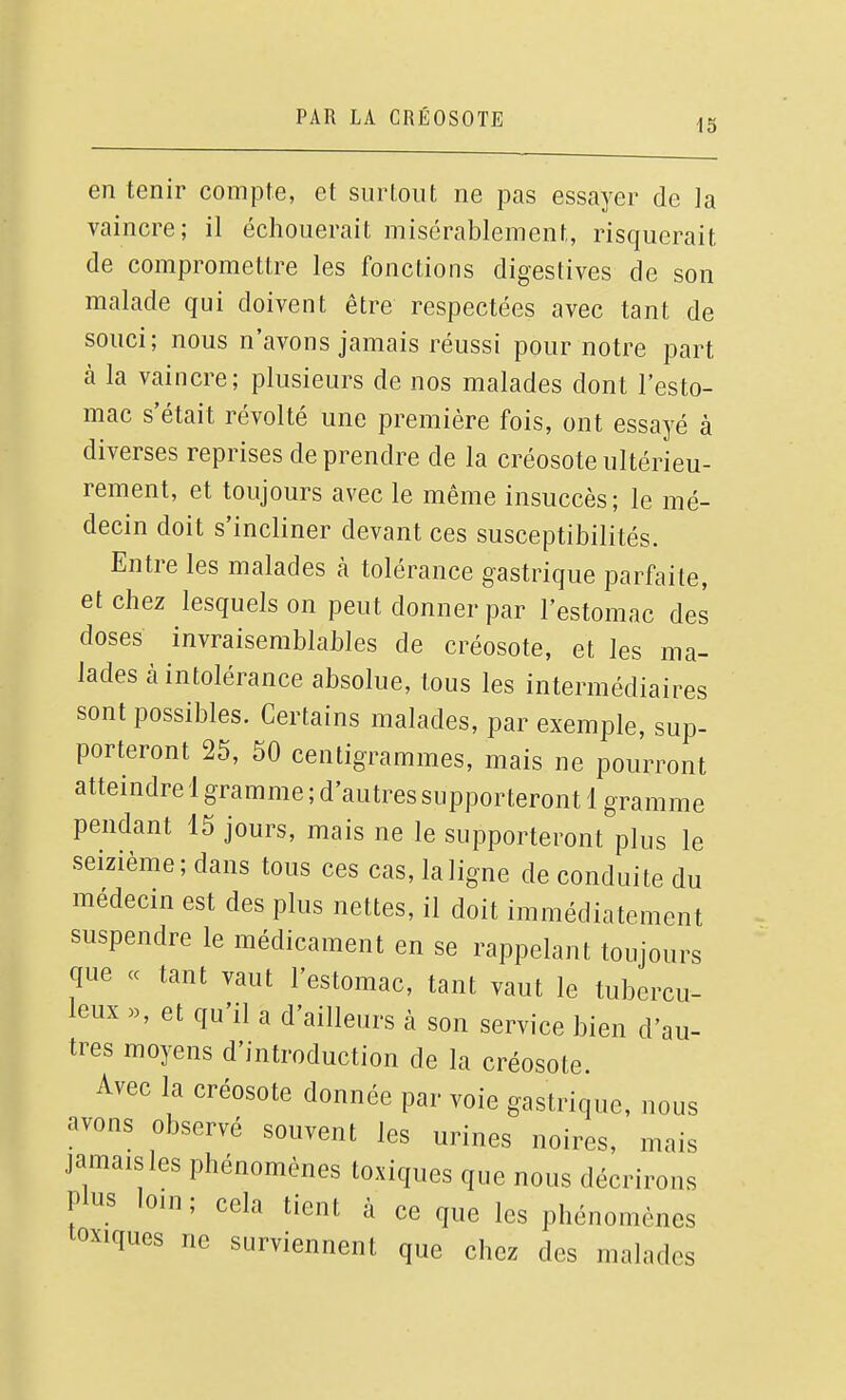 i5 en tenir compte, et surtout ne pas essayer de Ja vaincre; il échouerait misérablement, risquerait de compromettre les fonctions digestives de son malade qui doivent être respectées avec tant de souci; nous n'avons jamais réussi pour notre part à la vaincre; plusieurs de nos malades dont l'esto- mac s'était révolté une première fois, ont essayé à diverses reprises de prendre de la créosote ultérieu- rement, et toujours avec le même insuccès; le mé- decin doit s'incliner devant ces susceptibilités. Entre les malades à tolérance gastrique parfaite, et chez lesquels on peut donner par l'estomac des doses invraisemblables de créosote, et les ma- lades à intolérance absolue, tous les intermédiaires sont possibles. Certains malades, par exemple, sup- porteront 25, 50 centigrammes, mais ne pourront atteindre 1 gramme ; d'autres supporteront 1 gramme pendant 15 jours, mais ne le supporteront plus le seizième; dans tous ces cas, la ligne de conduite du médecin est des plus nettes, il doit immédiatement suspendre le médicament en se rappelant toujours que « tant vaut l'estomac, tant vaut le tubercu- leux «, et qu'il a d'ailleurs à son service bien d'au- tres moyens d'introduction de la créosote. Avec la créosote donnée par voie gastrique, nous avons observé souvent les urines noires, mais jamais les phénomènes toxiques que nous décrirons plus loin; cela tient à ce que les phénomènes toxiques ne surviennent que chez des malades