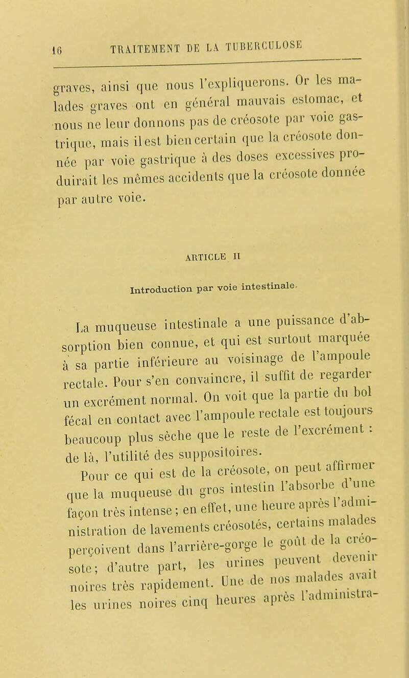 graves, ainsi que nous l'expliquerons. Or les ma- lades graves ont en général mauvais estomac, et nous ne leur donnons pas de créosote par voie gas- trique, mais il est bien certain que la créosote don- née par voie gastrique à des doses excessives pro- duirait les mêmes accidents que la créosote donnée par autre voie. ARTICLE n Introduction par voie intestinale- La muqueuse intestinale a une puissance d'ab- sorption bien connue, et qui est surtout marquée à sa partie inférieure au voisinage de l'ampoule rectale Pour s'en convaincre, il suffit de regarder un excrément normal. On voit que la partie du bol fécal en contact avec l'ampoule rectale est toujours beaucoup plus sèche que le reste de l'excrément : de là, l'utilité des suppositoires. Pour ce qui est de la créosote, on peut affirmer que la muqueuse du gros intestin l'absoi43e d une foçon très intense ; en effet, une heure après l admi- nistration de lavements créosotés, certains malades perçoivent dans l'arrière-gorge le goût de la creo- Le; d'autre part, les urines peuvent devenir noires très rapidement. Une de nos malades a a t les urines noires cinq heures après ladmimstia-