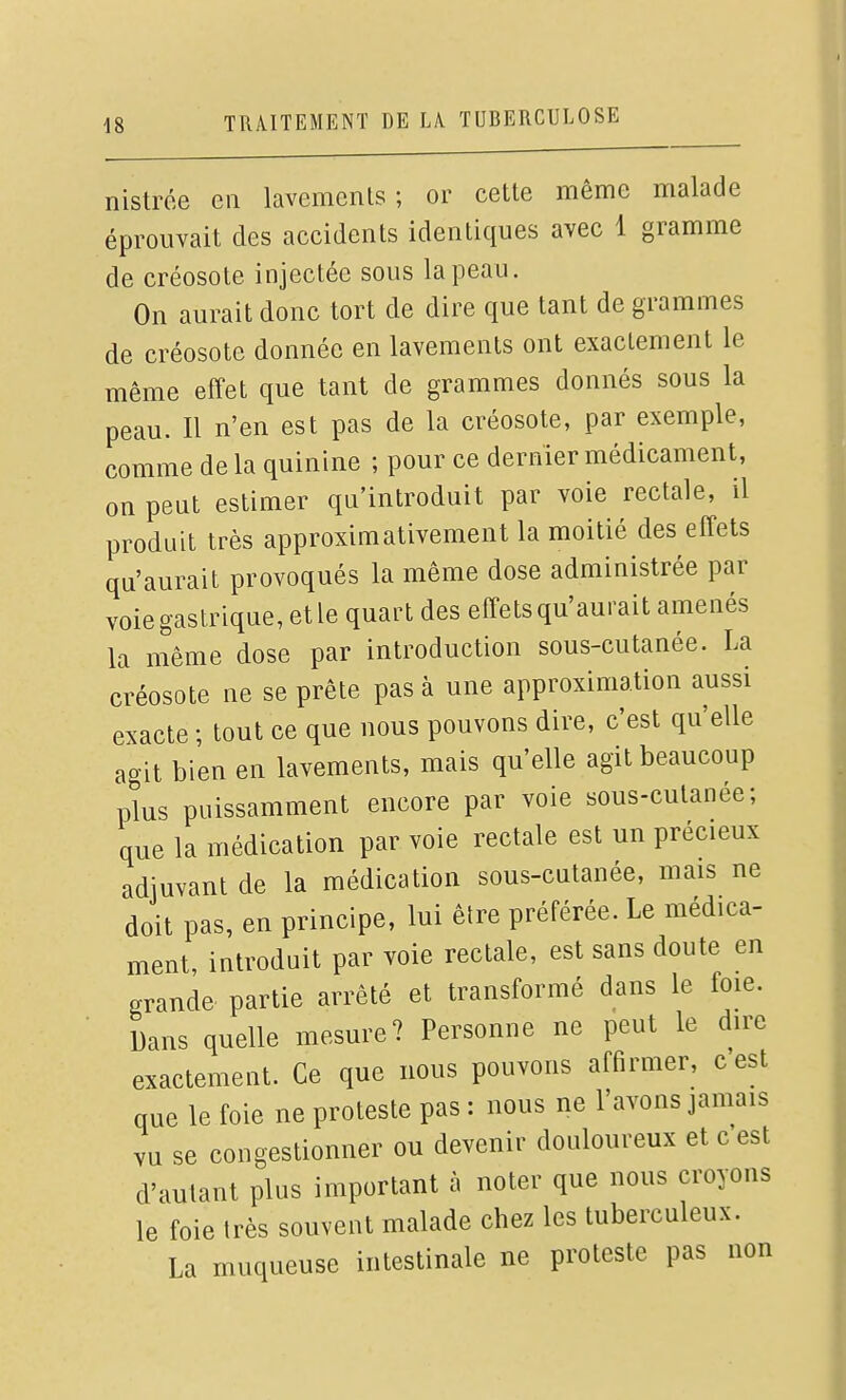 nistrée en lavemenls ; or cette même malade éprouvait des accidents identiques avec 1 gramme de créosote injectée sous la peau. On aurait donc tort de dire que tant de grammes de créosote donnée en lavements ont exactement le même effet que tant de grammes donnés sous la peau. Il n'en est pas de la créosote, par exemple, comme de la quinine ; pour ce dernier médicament, on peut estimer qu'introduit par voie rectale, il produit très approximativement la moitié des effets qu'aurait provoqués la même dose administrée par voie gastrique, et le quart des effets qu'aurait amenés la même dose par introduction sous-cutanée. La créosote ne se prête pas à une approximation aussi exacte ; tout ce que nous pouvons dire, c'est qu'elle agit bien en lavements, mais qu'elle agit beaucoup plus puissamment encore par voie sous-cutanée; que la médication par voie rectale est un précieux adjuvant de la médication sous-cutanée, mais ne doit pas, en principe, lui être préférée. Le médica- ment, introduit par voie rectale, est sans doute en grande partie arrêté et transformé dans le foie. Dans quelle mesure? Personne ne peut le dire exactement. Ce que nous pouvons affirmer, c est que le foie ne proteste pas : nous ne l'avons jamais vu se congestionner ou devenir douloureux et c'est d'autant plus important à noter que nous croyons le foie très souvent malade chez les tuberculeux. La muqueuse intestinale ne proteste pas non