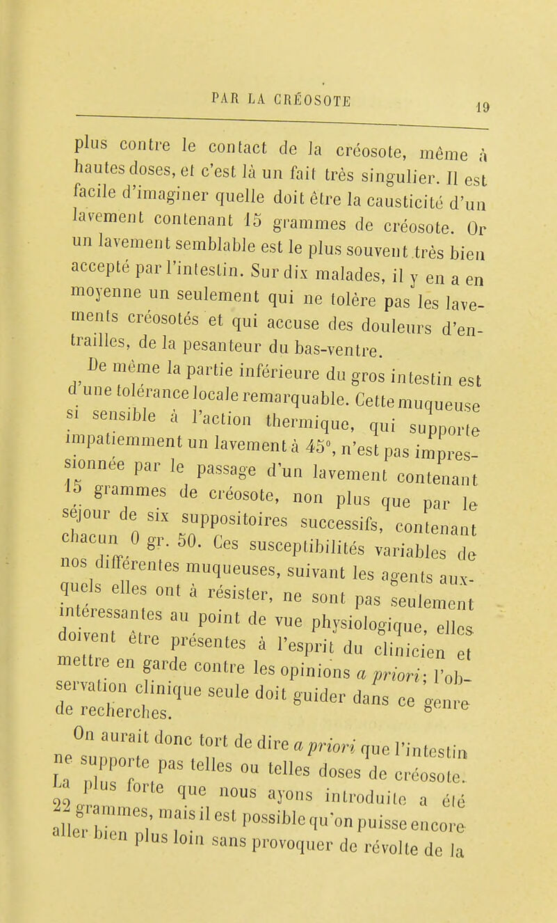 plus contre le contact de la créosote, même à hautes doses, et c'est là un fait très singulier. Il est facile d'imaginer quelle doit être la causticité d'un lacement contenant 15 grammes de créosote. Or un lavement semblable est le plus souvent très bien accepté par l'intestin. Sur dix malades, il y en a en moyenne un seulement qui ne tolère pas les lave- ments créosotés et qui accuse des douleurs d'en- trailles, de la pesanteur du bas-ventre De même la partie inférieure du gros intestin est dune tolérance locale remarquable. Cette muqueuse Si sensible à l'action thermique, qui supporte impatiemment un lavement à 45«, n'est pas impres- sionnée par le passage d'un lavement contenant 15 grammes de créosote, non plus que par le séjour de six suppositoires successifs, contenant chacun 0 gr. 50. Ces susceptibilités variabir nos différentes muqueuses, suivant les agents aux quels elles ont à résister, ne sont pas ^^^Z, oi~^ elle doivent être présentes à l'esprit du clinicien et -ettre en garde contre les opinions non; l ob eivation clinique seule doit guider dans ce ^enn. de recherches.  On aurait donc tort de dire a priori que l'intesli,, ne supporte pas telles ou telles dosesV la plus forte que nous ayons introduite a élé aile. b,en plus loin sans provoquer de révolte de la