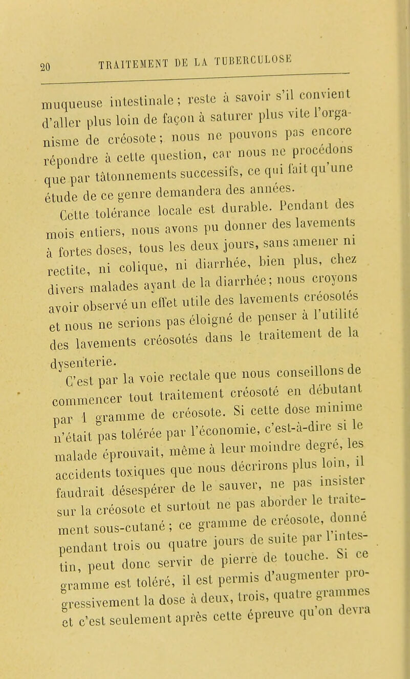 muqueuse iuleslinale ; veslc à savoir s'il conv.ent d'aller plus loin de façon à saturer plus v.te 1 orga- nisme de créosote; nous ne pouvons pas encore répoudre à cette question, car nous ne procédons que par tâtonnements successifs, ce qui fait qu une étude de ce genre demandera des années. Cette tolérance locale est durable. Pendant des mois entiers, nous avons pu donner des lavements à fortes doses, tous les deux jours, sans amener ni redite, ni colique, ni diarrhée, bien plus, chez divers malades ayant de la diarrhée; nous croyons avoir observé un effet utile des lavements créosotes et nous ne serions pas éloigné de penser a 1 utdi e des lavements créosotés dans le traUement de la '*^C^est plr la voie rectale que nous conseillons de commencer tout traitement créosoté en débutant par 1 gramme de créosote. Si cette dose minmie n'était pas tolérée par l'économie, c'est-à-d.re si le malade éprouvait, même à leur moindre degré le accidents toxiques que nous d^''''»^ P'^^ .^^ 'J faudrait désespérer de le sauver, P»^ ^^^^ sur la créosote et surtout ne pas aborder le t.aite- ment sous-cutané; ce gramme de créosote, donne pendant trois ou quatre jours de suite par > in, peut donc servir de pierre de touche. Si ce gramme est toléré, il est permis d'augmenter pro- gressivement la dose à deux, trois, quatre grammes et c'est seulement aprés cette épreuve qu on devia