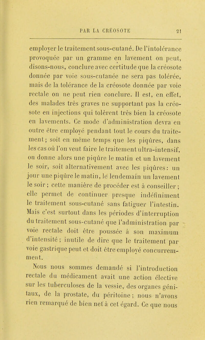 employer le traitement sous-cutané. De l'intolérance provoquée par un gramme en lavement on peut, disons-nous, conclure avec certitude que la créosote donnée par voie sous-cutanée ne sera pas tolérée, mais de la tolérance de la créosote donnée par voie rectale on ne peut rien conclure. Il est, en effet, des malades très graves ne supportant pas la créo- sote en injections qui tolèrent très bien la créosote en lavements. Ce mode d'administration devra en outre être employé pendant tout le cours du traite- ment; soit en même temps que les piqûres, dans les cas où l'on veut faire le traitement ultra-intensif, on donne alors une piqûre le matin et un lavement le soir, soit alternativement avec les piqûres: un jour une piqûre le matin, lé lendemain un lavement le soir ; cette manière de procéder est à conseiller ; elle permet de continuer presque indéfiniment le traitement sous-cutané sans fatiguer l'intestin. Mais c'est surtout dans les périodes d'interruption du traitement sous-cutané que l'administration par voie rectale doit être poussée à son maximum d'intensité; inutile de dire que le traitement par voie gastrique peut et doit être employé concurrem- ment. Nous nous sommes demandé si l'introduction rectale du médicament avait une action élective sur les tuberculoses de la vessie, des organes géni- taux, de la prostate, du péritoine; nous n'avons rien remarqué de bien net à cet égard. Ce que nous