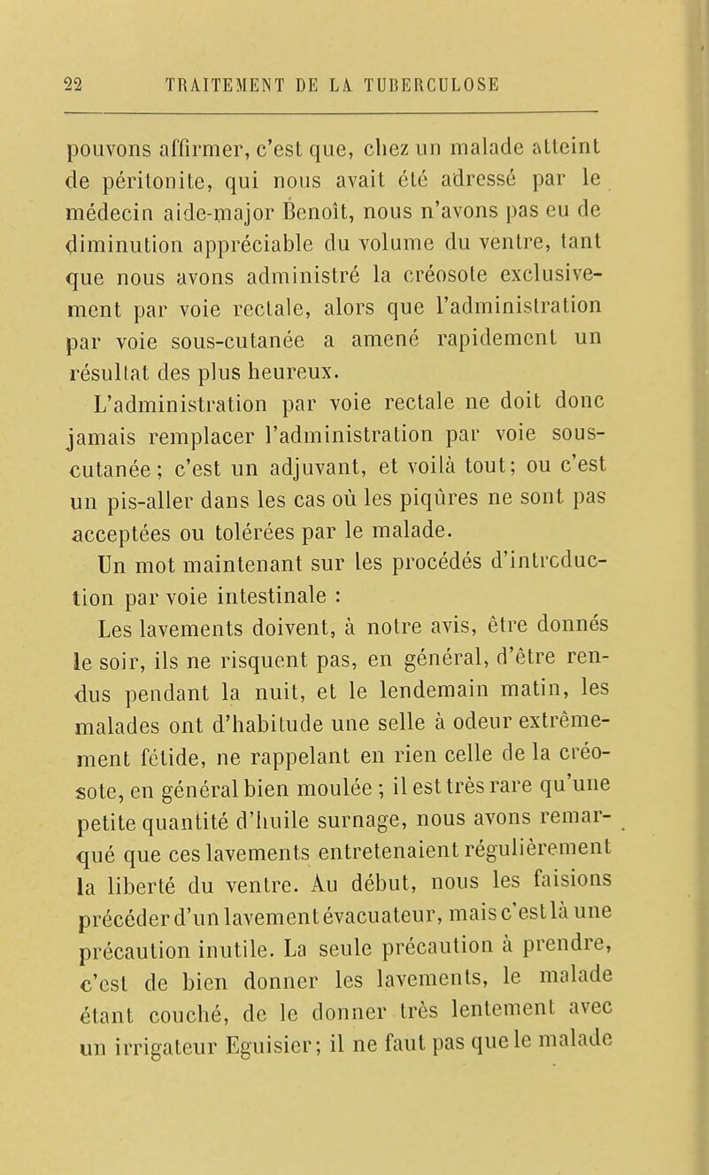 pouvons affirmer, c'est que, chez un malade alleint de péritonite, qui nous avait été adressé par le médecin aide-major Benoît, nous n'avons pas eu de diminution appréciable du volume du ventre, tant que nous avons administré la créosote exclusive- ment par voie rectale, alors que l'administration par voie sous-cutanée a amené rapidement un résultat des plus heureux. L'administration par voie rectale ne doit donc jamais remplacer l'administration par voie sous- cutanée ; c'est un adjuvant, et voilà tout; ou c'est un pis-aller dans les cas où les piqûres ne sont pas acceptées ou tolérées par le malade. Un mot maintenant sur les procédés d'intrcduc- tion par voie intestinale : Les lavements doivent, à notre avis, être donnés le soir, ils ne risquent pas, en général, d'être ren- dus pendant la nuit, et le lendemain matin, les malades ont d'habitude une selle à odeur extrême- ment fétide, ne rappelant en rien celle de la créo- sote, en général bien moulée ; il est très rare qu'une petite quantité d'huile surnage, nous avons remar- qué que ces lavements entretenaient régulièrement la liberté du ventre. Au début, nous les faisions précéder d'un lavement évacuateur, mais c'est là une précaution inutile. La seule précaution à prendre, c'est de bien donner les lavements, le malade étant couché, de le donner très lentement avec un irrigateur Eguisier; il ne faut pas que le malade