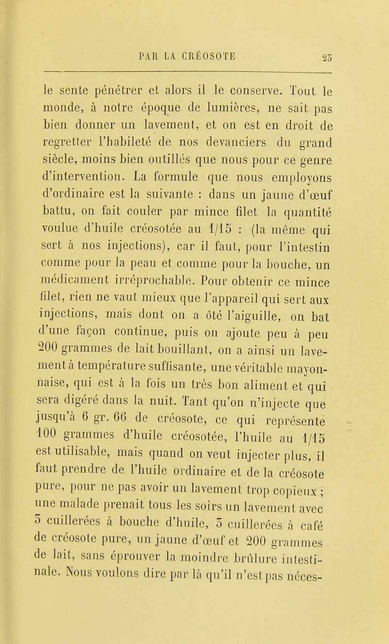 25 le sente pénétrer et alors il le conserve. Tout le monde, à notre époque de lumières, ne sait pas bien donner un lavement, et on est en droit de regretter l'habileté de nos devanciers du grand siècle, moins bien outillés que nous pour ce genre d'intervention. La formule que nous employons d'ordinaire est la suivante : dans un jaune d'œuf battu, on fait couler par mince filet la quantité voulue d'huile créosotée au 1/15 : (la même qui sert à nos injections), car il faut, pour l'intestin comme pour la peau et comme pour la bouche, un médicament irréprochable. Pour obtenir ce mince filet, rien ne vaut mieux que l'appareil qui sert aux injections, mais dont on a ôté l'aiguille, on bat d'une façon continue, puis on ajoute peu à peu 200 grammes de lait bouillant, on a ainsi un lave- ment à température suffisante, une véi-itable mayon- naise, qui est à la fois un très bon aliment et qui sera digéré dans la nuit. Tant qu'on n'injecte que jusqu'à 6 gr. 66 de créosote, ce qui représente 100 grammes d'huile créosotée, l'huile au 1/15 est utilisable, mais quand on veut injecter plus, il faut prendre de l'huile ordinaire et de la créosote pure, pour ne pas avoir un lavement trop copieux ; une malade prenait tous les soirs un lavement avec 3 cuillerées à bouche d'huile, 3 cuillerées à café de créosote pure, un jaune d'œuf et 200 grammes de lait, sans éprouver la moindre brûlure inlesli- nale. Nous voulons dire par là qu'il n'est pas néces-