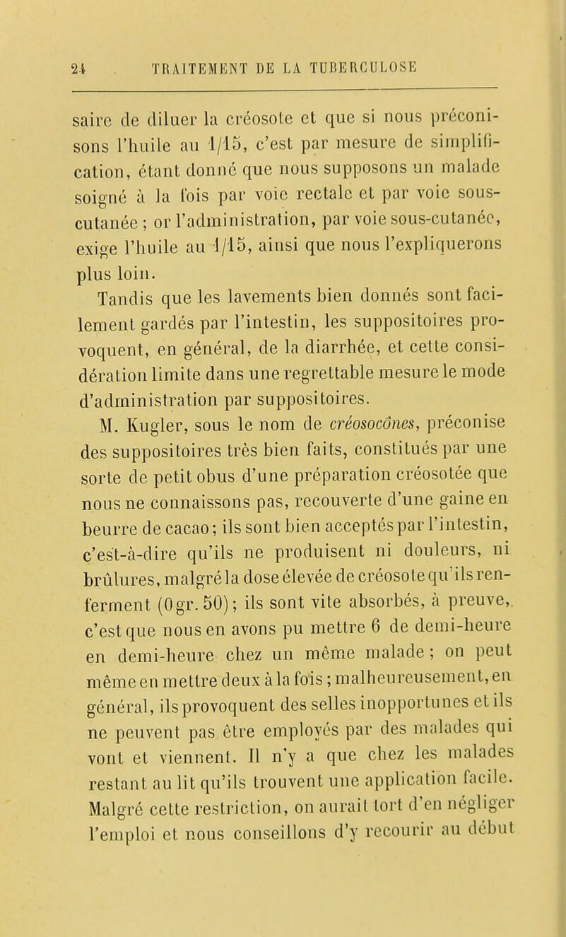 sairc de diluer la créosole et que si nous préconi- sons l'huile au 1/15, c'est par mesure de simplifi- cation, étant donné que nous supposons un malade soigné à la t'ois par voie rectale et par voie sous- cutanée ; or l'administration, par voie sous-cutanée, exige l'huile au 1/15, ainsi que nous l'expliquerons plus loin. Tandis que les lavements bien donnés sont faci- lement gardés par l'intestin, les suppositoires pro- voquent, en général, de la diarrhée, et cette consi- dération limite dans une regrettable mesure le mode d'administration par suppositoires. M. Kugler, sous le nom de créosocônes, préconise des suppositoires très bien faits, constitués par une sorte de petit obus d'une préparation créosotée que nous ne connaissons pas, recouverte d'une gaine en beurre de cacao ; ils sont bien acceptés par l'intestin, c'est-à-dire qu'ils ne produisent ni douleurs, ni brûlures, malgré la dose élevée de créosote qu'ils ren- ferment (Ogr. 50); ils sont vite absorbés, k preuve,, c'est que nous en avons pu mettre 6 de demi-heure en demi-heure chez un même malade; on peut même en mettre deux à la fois ; malheureusement, en général, ils provoquent des selles inopportunes et ils ne peuvent pas être employés par des malades qui vont et viennent. Il n'y a que chez les malades restant au lit qu'ils trouvent une application facile. Malgré cette restriction, on aurait tort d'en négliger l'emploi et nous conseillons d'y recourir au début