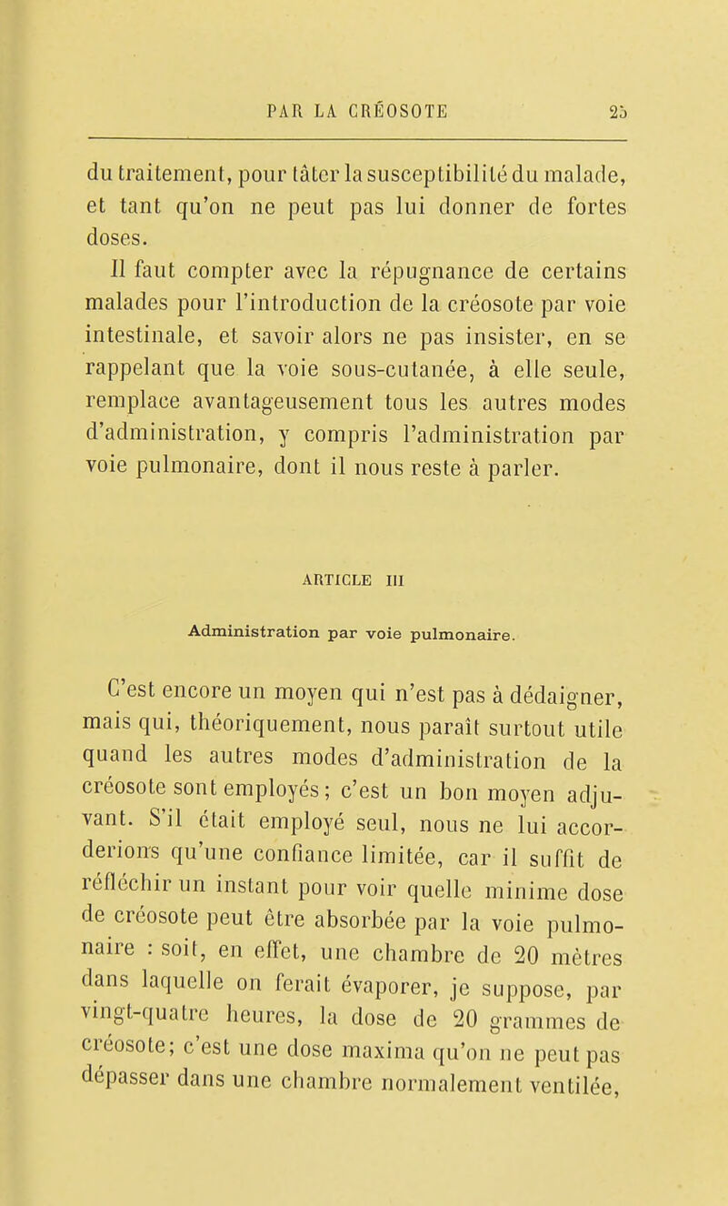 du traitement, pour tâtcr la susceptibilité du malade, et tant qu'on ne peut pas lui donner de fortes doses. Il faut compter avec la répugnance de certains malades pour l'introduction de la créosote par voie intestinale, et savoir alors ne pas insister, en se rappelant que la voie sous-cutanée, à elle seule, remplace avantageusement tous les autres modes d'administration, y compris l'administration par voie pulmonaire, dont il nous reste à parler. ARTICLE m Administration par voie pulmonaire. C'est encore un moyen qui n'est pas à dédaigner, mais qui, théoriquement, nous paraît surtout utile quand les autres modes d'administration de la créosote sont employés; c'est un bon moyen adju- vant. S'il était employé seul, nous ne lui accor- derions qu'une confiance limitée, car il suffit de réfléchir un instant pour voir quelle minime dose de créosote peut être absorbée par la voie pulmo- naire : soit, en effet, une chambre de 20 mètres dans laquelle on ferait évaporer, je suppose, par vingt-quatre heures, la dose de 20 grammes de créosote; c'est une dose maxima qu'on ne peut pas dépasser dans une chambre normalement ventilée.