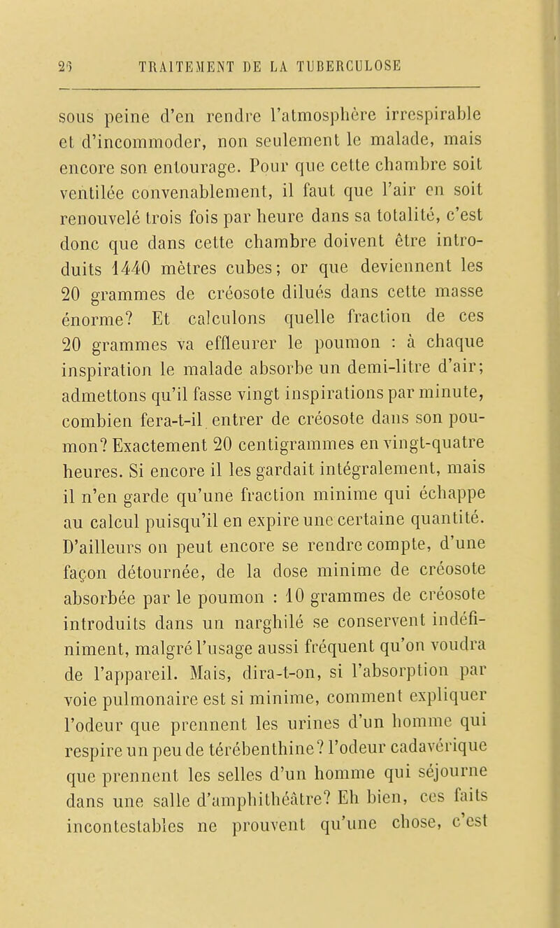 SOUS peine d'en rendre ratmosphère irrespirable et d'incommoder, non seulement le malade, mais encore son entourage. Pour que cette chambre soit ventilée convenablement, il faut que l'air en soit renouvelé trois fois par heure dans sa totalité, c'est donc que dans cette chambre doivent être intro- duits 1440 mètres cubes; or que deviennent les 20 grammes de créosote dilués dans cette masse énorme? Et calculons quelle fraction de ces 20 grammes va effleurer le poumon : à chaque inspiration le malade absorbe un demi-litre d'air; admettons qu'il fasse vingt inspirations par minute, combien fera-t-il entrer de créosote dans son pou- mon? Exactement 20 centigrammes en vingt-quatre heures. Si encore il les gardait intégralement, mais il n'en garde qu'une fraction minime qui échappe au calcul puisqu'il en expire une certaine quantité. D'ailleurs on peut encore se rendre compte, d'une façon détournée, de la dose minime de créosote absorbée par le poumon : 10 grammes de créosote introduits dans un narghilé se conservent indéfi- niment, malgré l'usage aussi fréquent qu'on voudra de l'appareil. Mais, dira-t-on, si l'absorption par voie pulmonaire est si minime, comment expliquer l'odeur que prennent les urines d'un homme qui respire un peu de térébenthine? l'odeur cadavérique que prennent les selles d'un homme qui séjourne dans une salle d'amphithéâtre? Eh bien, ces faits incontestables ne prouvent qu'une chose, c'est