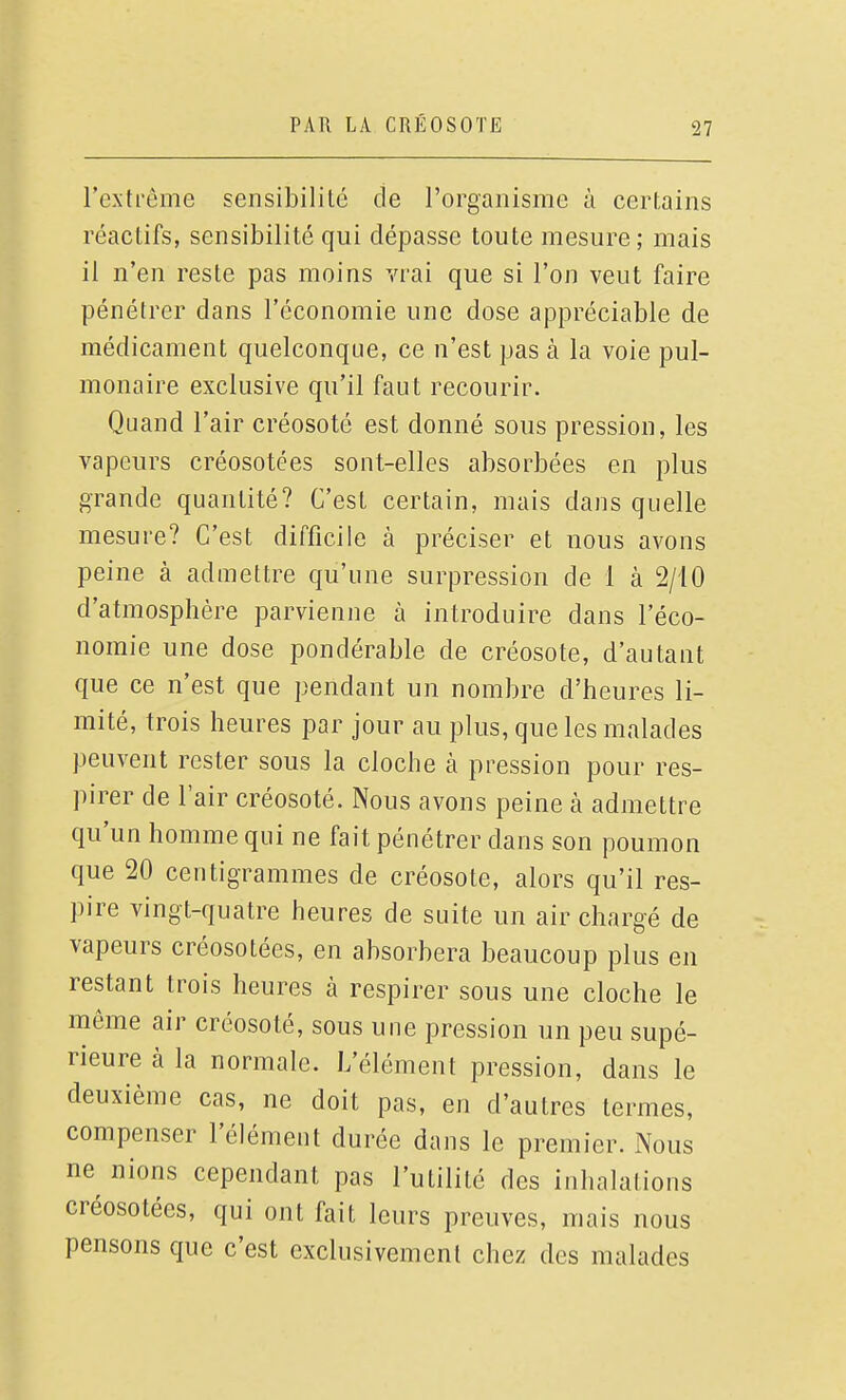 l'extrême sensibilité de l'organisme à certains réactifs, sensibilité qui dépasse toute mesure; mais il n'en reste pas moins vrai que si l'on veut faire pénétrer dans l'économie une dose appréciable de médicament quelconque, ce n'est pas à la voie pul- monaire exclusive qu'il faut recourir. Quand l'air créosoté est donné sous pression, les vapeurs créosotées sont-elles absorbées en plus grande quantité? C'est certain, mais dans quelle mesure? C'est difficile à préciser et nous avons peine à admettre qu'une surpression de 1 à 2/10 d'atmosphère parvienne à introduire dans l'éco- nomie une dose pondérable de créosote, d'autant que ce n'est que pendant un nombre d'heures li- mité, trois heures par jour au plus, que les malades peuvent rester sous la cloche à pression pour res- pirer de l'air créosoté. Nous avons peine à admettre qu'un homme qui ne fait pénétrer dans son poumon que 20 centigrammes de créosote, alors qu'il res- pire vingt-quatre heures de suite un air chargé de vapeurs créosotées, en absorbera beaucoup plus en restant trois heures à respirer sous une cloche le même air créosoté, sous une pression un peu supé- rieure à la normale. L'élément pression, dans le deuxième cas, ne doit pas, en d'autres termes, compenser l'élément durée dans le premier. Nous ne^ nions cependant pas l'utilité des inhalations créosotées, qui ont fait leurs preuves, mais nous pensons que c'est exclusivement chez des malades