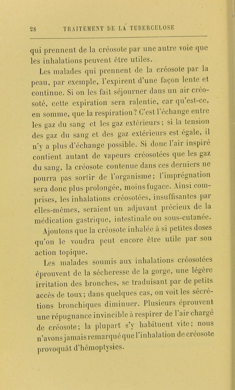 qui prennent de la créosote par une autre voie que les inhalations peuvent être utiles. Les malades qui prennent de la créosote par la peau, par exemple, l'expirent d'une façon lente et continue. Si on les fait séjourner dans un air créo- soté, cette expiration sera ralentie, car qu'est-ce, en somme, que la respiration? C'est l'échange entre les gaz du sang et les gaz extérieurs ; si la tension des gaz du sang et des gaz extérieurs est égale, il n'y a plus d'échange possible. Si donc l'air inspiré contient autant de vapeurs créosotées que les gaz du sang, la créosote contenue dans ces derniers ne pourra pas sortir de l'organisme; l'imprégnation sera donc plus prolongée, moins fugace. Ainsi com- prises, les inhalations créosotées, insuffisantes par elles-mêmes, seraient un adjuvant précieux de là médication gastrique, intestinale ou sous-cutanée. Ajoutons que la créosote inhalée à si petites doses qu'on le voudra peut encore être utile par son action topique. Les malades soumis aux inhalations créosotées éprouvent de la sécheresse de la gorge, une légère irritation des bronches, se traduisant par de petits accès de toux; dans quelques cas, on voit les sécré- tions bronchiques diminuer. Plusieurs éprouvent une répugnance invincible à respirer de l'air chargé de créosote; la plupart s'y habituent vite; nous n'avonsjamaisremarquéquel'inhalationdecréosote provoquât d'hémoptysies.