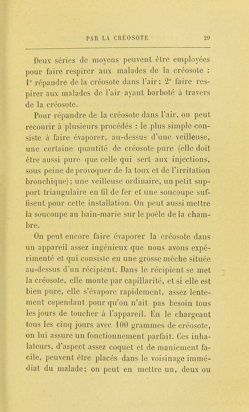 Deux séries de moyens peuvent être employées pour faire respirer aux malades de la créosote : 1° répandre de la créosote dans l'air; 2° faire res- pirer aux malades de l'air ayant barboté à travers de la créosote. Pour répandre de la créosote dans l'air, on peut recourir à plusieurs procédés : le plus simple con- siste à faire évaporer, au-dessus d'une veilleuse, une certaine quantité de créosote pure (elle doit être aussi pure que celle qui sert aux injections, sous peine de provoquer de la toux et de l'irritation bronchique); une veilleuse ordinaire, un petit sup- port triangulaire en fil de fer et une soucoupe suf- fisent pour cette installation. On peut aussi mettre la soucoupe au bain-marie sur le poêle de la cham- bre. On peut encore faire évaporer la créosote dans un appareil assez ingénieux que nous avons expé- rimenté et qui consiste en une grosse mèche située au-dessus d'un récipient. Dans le récipient se met la créosote, elle monte par capillarité, et si elle est bien pure, elle s'évapore rapidement, assez lente- ment cependant pour qu'on n'ait pas besoin tous les jours de toucher à l'appareil. En le chargeant tous les cinq jours avec 100 grammes de créosote, on lui assure un fonctionnement parfait. Ces inha- lateurs, d'aspect assez coquet et de maniement fa- cile, peuvent être placés dans le voisinage immé- diat du malade; on peut en mettre un, deux ou