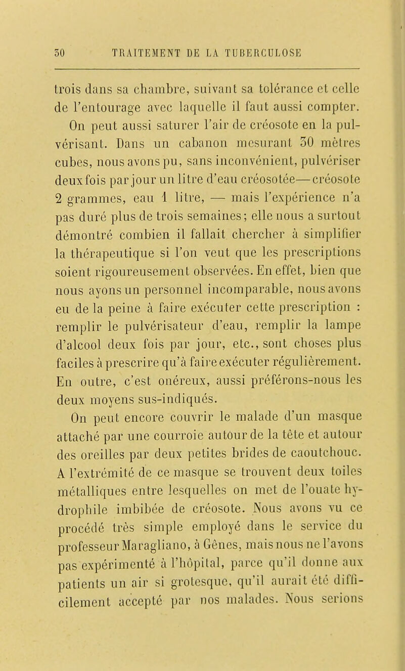 trois dans sa chambre, suivant sa tolérance et celle de l'entourage avec laquelle il faut aussi compter. On peut aussi saturer l'air de créosote en la pul- vérisant. Dans un cabanon mesurant 30 mètres cubes, nous avons pu, sans inconvénient, pulvériser deux fois par jour un litre d'eau créosotée—créosote 2 grammes, eau 1 litre, — mais l'expérience n'a pas duré plus de trois semaines; elle nous a surtout démontré combien il fallait chercher à simplifier la thérapeutique si l'on veut que les prescriptions soient rigoureusement observées. En effet, bien que nous ayons un personnel incomparable, nous avons eu de la peine à faire exécuter cette prescription : remplir le pulvérisateur d'eau, remplir la lampe d'alcool deux fois par jour, etc., sont choses plus faciles à prescrire qu'à faire exécuter régulièrement. En outre, c'est onéreux, aussi préférons-nous les deux moyens sus-indiqués. On peut encore couvrir le malade d'un masque attaché par une courroie autour de la tête et autour des oreilles par deux petites brides de caoutchouc. A l'extrémité de ce masque se trouvent deux toiles métalliques entre lesquelles on met de l'ouate hy- drophile imbibée de créosote. Nous avons vu ce procédé très simple employé dans le service du professeur Maragliano, à Gênes, mais nous ne l'avons pas expérimenté à l'hôpital, parce qu'il donne aux patients un air si grotesque, qu'il aurait été diffi- cilement accepté par nos malades. Nous serions