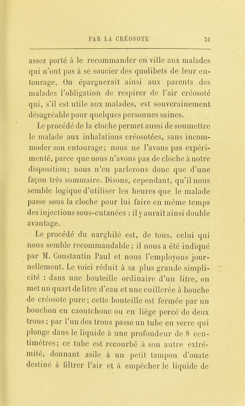 assez porté à le recommander en ville aux malades qui n'ont pas à se soucier des quolibets de leur en- tourage. On épargnerait ainsi aux parents des malades l'obligation de respirer de l'air créosoté qui, s'il est utile aux malades, est souverainement désagréable pour quelques personnes saines. Le procédé de la cloche permet aussi de soumettre le malade aux inhalations créosotées, sans incom- moder son entourage; nous ne l'avons pas expéri- menté, parce que nous n'avons pas de cloche à notre disposition; nous n'en parlerons donc que d'une façon très sommaire. Disons, cependant, qu'il nous semble logique d'utiliser les heures que le malade passe sous la cloche pour lui faire en même temps des injections sous-cutanées : ily aurait ainsi double avantage. Le procédé du narghilé est, de tous, celui qui nous semble recommandable ; il nous a été indiqué par M. Constantin Paul et nous l'employons jour- nellement. Le voici réduit à sa plus grande simpli- cité : dans une bouteille ordinaire d'un litre, on met un quart de litre d'eau et une cuillerée à bouche de créosote pure; cette bouteille est fermée par un bouchon en caoutchouc ou en liège percé de deux trous ; par l'un des trous passe un tube en verre qui plonge dans le liquide à une profondeur de 8 cen- timètres; ce tube est recourbé à son autre extré- mité, donnant asile à un petit tampon d'ouate destiné à filtrer l'air et à empêcher le liquide de