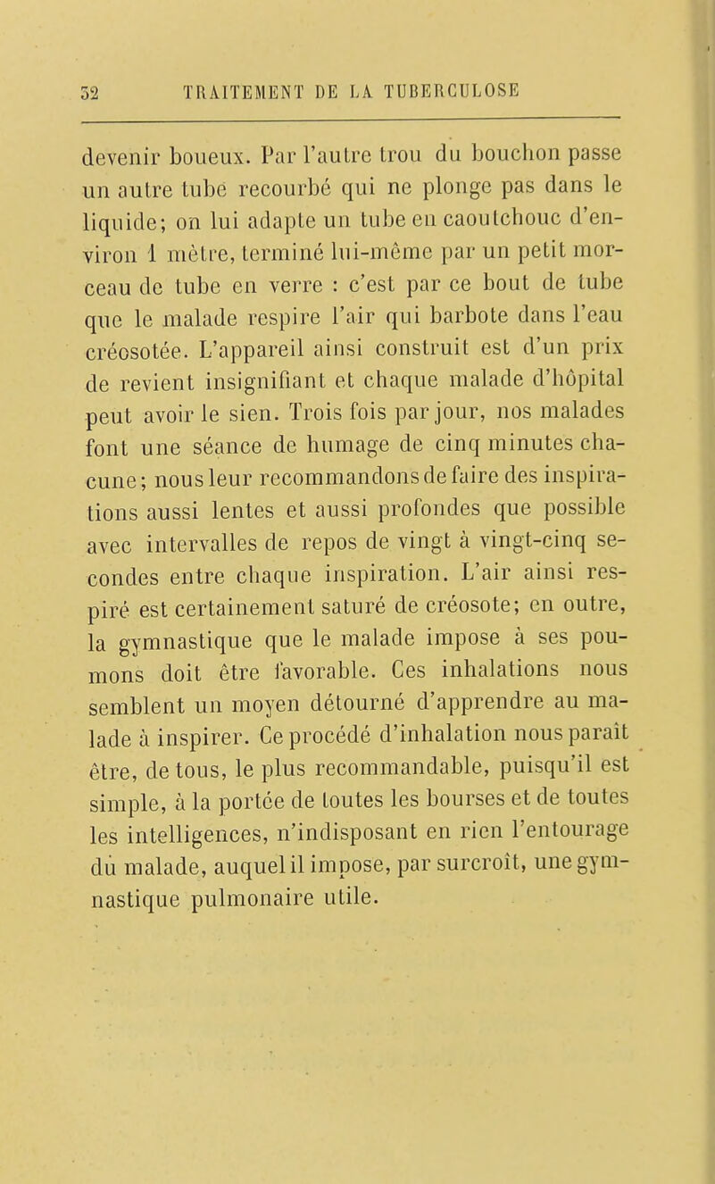 devenir boueux. Par l'autre trou du bouchon passe un autre tube recourbé qui ne plonge pas dans le liquide; on lui adapte un tube en caoutchouc d'en- viron 1 mètre, terminé lui-même par un petit mor- ceau de tube en verre : c'est par ce bout de tube que le malade respire l'air qui barbote dans l'eau créosotée. L'appareil ainsi construit est d'un prix de revient insignifiant et chaque malade d'hôpital peut avoir le sien. Trois fois par jour, nos malades font une séance de humage de cinq minutes cha- cune ; nous leur recommandons de faire des inspira- tions aussi lentes et aussi profondes que possible avec intervalles de repos de vingt à vingt-cinq se- condes entre chaque inspiration. L'air ainsi res- piré est certainement saturé de créosote; en outre, la gymnastique que le malade impose à ses pou- mons doit être favorable. Ces inhalations nous semblent un moyen détourné d'apprendre au ma- lade à inspirer. Ce procédé d'inhalation nous paraît être, de tous, le plus recommandable, puisqu'il est simple, à la portée de toutes les bourses et de toutes les intelligences, n'indisposant en rien l'entourage dù malade, auquel il impose, par surcroît, une gym- nastique pulmonaire utile.