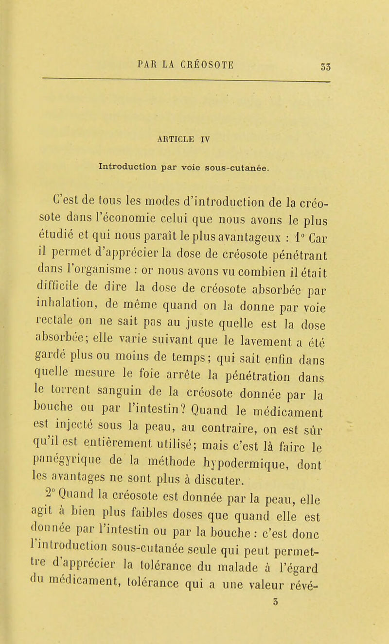 ARTICLE IV Introduction par voie sous-cutanée. C'est de tous les modes d'introduction de la créo- sote dans l'économie celui que nous avons le plus étudié et qui nous paraît le plus avantageux : 1° Car il permet d'apprécier la dose de créosote pénétrant dans l'organisme : or nous avons vu combien il était difficile de dire la dose de créosote absorbée par inhalation, de même quand on la donne par voie rectale on ne sait pas au juste quelle est la dose absorbée; elle varie suivant que le lavement a été gardé plus ou moins de temps; qui sait enfin dans quelle mesure le foie arrête la pénétration dans le torrent sanguin de la créosote donnée par la bouche ou par l'intestin? Quand le médicament est injecté sous la peau, au contraire, on est sûr qu'il est entièrement utilisé; mais c'est là faire le p.'inégyriqLie de la méthode hypodermique, dont les avantages ne sont plus à discuter. 2° Quand la créosote est donnée par la peau, elle agit à bien plus faibles doses que quand elle est donnée par l'intestin ou par la bouche : c'est donc l'introduction sous-cutanée seule qui peut permet- tre d'apprécier la tolérance du malade à l'égard du médicament, tolérance qui a une valeur révé- 3