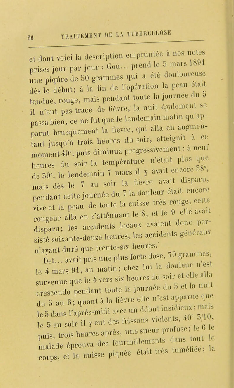 et dont voici la description empruntée à nos notes prises jour par jour : Gou... prend le 5 mars 1891 une piqûre de SO grammes qui a été douloureus dès le début; à la fm de l'opération la peau ela.t tendue, rouge, mais pendant tonte la journée du o il n'eut pas trace de fièvre, la nuit également se passa bien, ce ne fut que le lendemain malin qu ap- parut brusquement la fièvre, qui alla en augmen- tant jusqu'à trois heures du soir, atteignit a ce moment40% puis diminua progressivement : a neul heures du soir la température n'était pins que de 59, le lendemain 7 mars il y avait encore ob , mais dès le 7 au soir la fièvre avait disparu, mais aes Jn„leur était encore ::geulaLens'atténuaiitle8,etle9e,leav^^^^^ disparu; les accidents locaux avaient donc pei- S soixante-douze heures, les accidents généraux n'avant duré que trente-six heures. cet .. avait pris une plus forte dose, 70 gramines le 4 mars 91, au matin; chez '7» ''«f;  survenue que le 4 vers six heures du so.r e e e »Ua crescendo pendant toute la journée du 5 et la nu, du 5 au 6 ; quant à la fièvre elle n'est apparue que t5dansl'apVmidiavecundébutinsidicnx;mj^ le 5 au soir il î eut des frissons « ; nuis trois heures après, une sueur profuse, k b malade prouva des fourmillements dans tout Cs, et la cuisse piquée était très tumehee, la