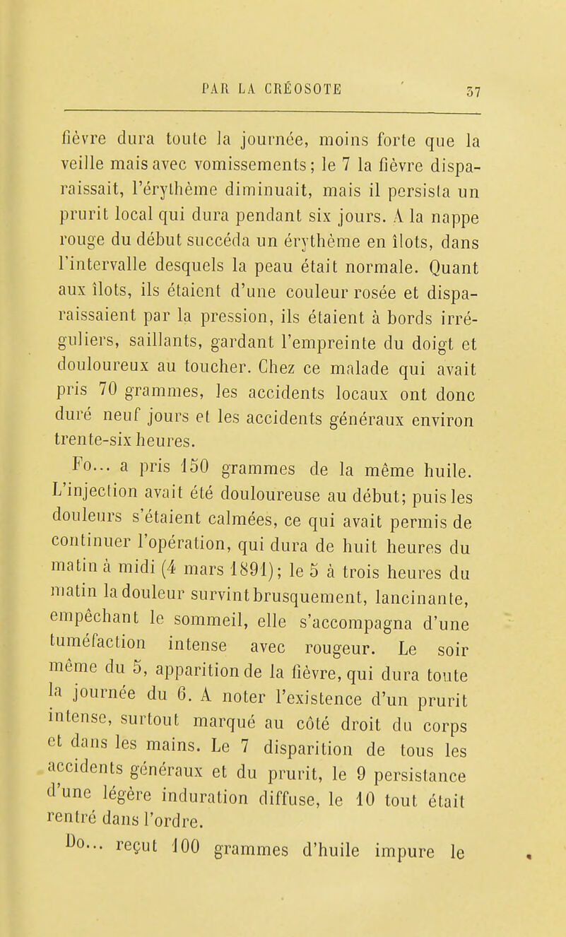 fièvre dura toute la journée, moins forte que la veille mais avec vomissements ; le 7 la fièvre dispa- raissait, l'érythème diminuait, mais il persista un prurit local qui dura pendant six jours. A la nappe rouge du début succéda un érythème en îlots, dans l'intervalle desquels la peau était normale. Quant aux îlots, ils étaient d'une couleur rosée et dispa- raissaient par la pression, ils étaient à bords irré- guliers, saillants, gardant l'empreinte du doigt et douloureux au toucher. Chez ce malade qui avait pris 70 grammes, les accidents locaux ont donc duré neuf jours et les accidents généraux environ trente-six heures. Fo... a pris 150 grammes de la même huile. L'injection avait été douloureuse au début; puis les douleurs s'étaient calmées, ce qui avait permis de continuer l'opération, qui dura de huit heures du matin à midi (4 mars 1891); le 5 à trois heures du matin la douleur survint brusquement, lancinante, empêchant le sommeil, elle s'accompagna d'une tuméfaction intense avec rougeur. Le soir même du 5, apparition de la fièvre, qui dura toute la journée du 6. A noter l'existence d'un prurit intense, surtout marqué au côté droit du corps et dans les mains. Le 7 disparition de tous les accidents généraux et du prurit, le 9 persistance d'une légère induration diffuse, le 10 tout était rentré dans l'ordre. 1^0... reçut JOO grammes d'huile impure le