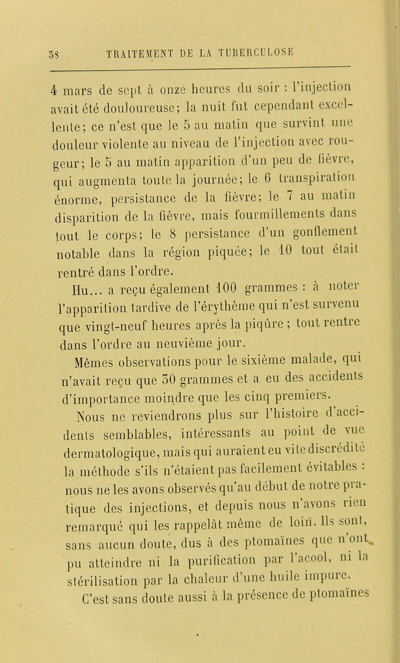 4 mars de sopt à onze heures du soir : l'injection avait été douloureuse; la nuit fut cependant excel- lente; ce n'est que le 5 au matin que survint une douleur violente au niveau de l'injection avec rou- geur; le 5 au matin apparition d'un peu de lièvre, qui augmenta toute la journée; le 6 transpiration énorme, persistance de la fièvre; le 7 au matin disparition de la fièvre, mais fourmillements dans tout le corps; le 8 persistance d'un gonflement notable dans la région piquée; le 10 tout était rentré dans l'ordre. Hu... a reçu également 100 grammes : à noter l'apparition tardive de l'érythème qui n'est survenu que vingt-neuf heures après la piqûre ; tout rentre dans l'ordie au neuvième jour. Mêmes observations pour le sixième malade, qui n'avait reçu que 30 grammes et a eu des accidents d'importance moindre que les cinq premiers. Nous ne reviendrons plus sur l'histoire d'acci- dents semblables, intéressants au point de vue dermatologique, mais qui auraient eu vite discrédite la méthode s'ils n'étaient pas facilement évitables : nous ne les avons observés qu'au début de notre pra- tique des injections, et depuis nous n'avons rien remarqué qui les rappelât même de loin. Us sont, sans aucun doute, dus à des ptomaïnes que n'ont, pu atteindre ni la purification par l'acool, ni la stérilisation par la chaleur d'une huile impure. C'est sans doute aussi à la présence de ptomaïnes