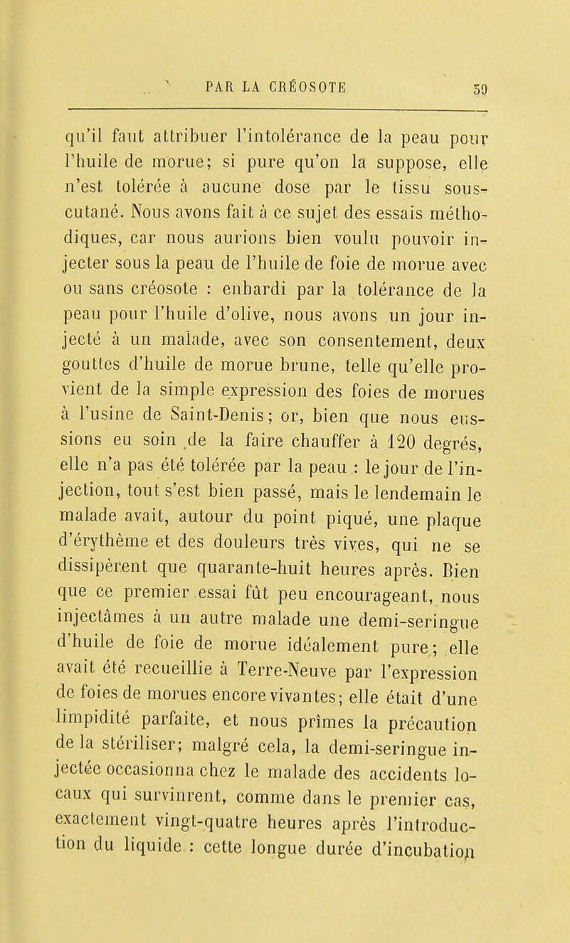 50 qu'il faut attribuer l'intolérance de la peau pour rimile de morue; si pure qu'on la suppose, elle n'est tolérée à aucune dose par le tissu sous- cutané. Nous avons fait à ce sujet des essais métho- diques, car nous aurions bien voulu pouvoir in- jecter sous la peau de l'huile de foie de morue avec ou sans créosote : enhardi par la tolérance de la peau pour l'huile d'olive, nous avons un jour in- jecté à un malade, avec son consentement, deux gouttes d'huile de morue brune, telle qu'elle pro- vient de la simple expression des foies de morues à l'usine de Saint-Denis; or, bien que nous eus- sions eu soin de la faire chauffer à 120 degrés, elle n'a pas été tolérée par la peau : le jour de l'in- jection, tout s'est bien passé, mais le lendemain le malade avait, autour du point piqué, une plaque d'érythème et des douleurs très vives, qui ne se dissipèrent que quarante-huit heures après. Bien que ce premier essai fût peu encourageant, nous injectâmes à un autre malade une demi-seringue d'huile de foie de morue idéalement pure ; elle avait été recueillie à Terre-Neuve par l'expression de foies de morues encore vivantes; elle était d'une limpidité parfaite, et nous prîmes la précaution de la stériliser; malgré cela, la demi-seringue in- jectée occasionna chez le malade des accidents lo- caux qui survinrent, comme dans le premier cas, exactement vingt-quatre heures après l'introduc- tion du liquide : cette longue durée d'incubatio^i