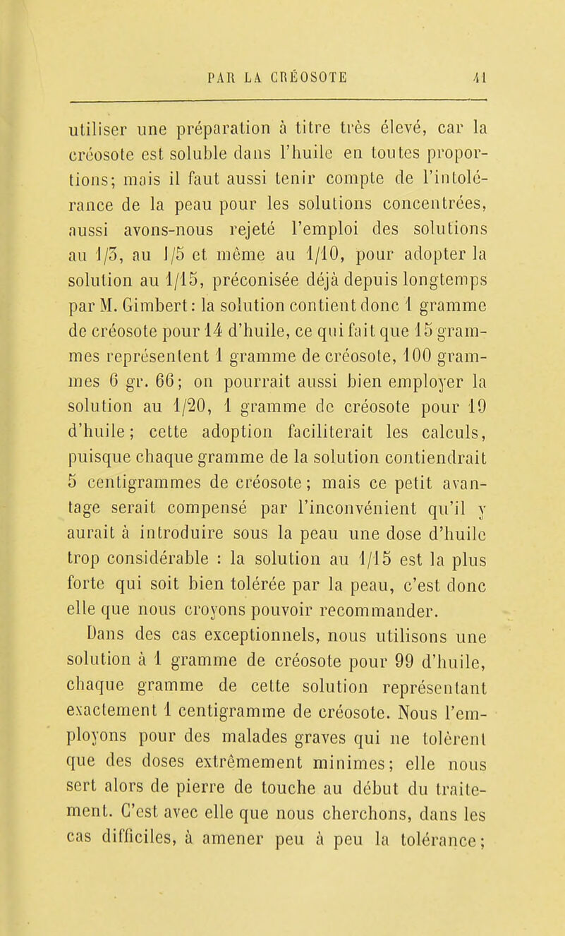 utiliser une préparation à titre très élevé, car la créosote est soluble dans l'huile en toutes propor- tions; mais il faut aussi tenir compte de l'intolé- rance de la peau pour les solutions concentrées, aussi avons-nous rejeté l'emploi des solutions au 1/5, au 1/5 et même au 1/10, pour adopter la solution au 1/15, préconisée déjà depuis longtemps par M. Gimbert: la solution contient donc 1 gramme de créosote pour 14 d'huile, ce qui fait que 15 gram- mes représentent 1 gramme de créosote, 100 gram- mes 6 gr. 66; on pourrait aussi bien employer la solution au 1/20, 1 gramme de créosote pour 19 d'huile; cette adoption faciliterait les calculs, puisque chaque gramme de la solution contiendrait 5 centigrammes de créosote; mais ce petit avan- tage serait compensé par l'inconvénient qu'il y aurait à introduire sous la peau une dose d'huile trop considérable : la solution au 1/15 est la plus forte qui soit bien tolérée par la peau, c'est donc elle que nous croyons pouvoir recommander. Dans des cas exceptionnels, nous utilisons une solution à 1 gramme de créosote pour 99 d'huile, chaque gramme de cette solution représentant exactement 1 centigramme de créosote. Nous l'em- ployons pour des malades graves qui ne tolèrent que des doses extrêmement minimes; elle nous sert alors de pierre de touche au début du traite- ment. C'est avec elle que nous cherchons, dans les cas difficiles, à amener peu à peu la tolérance;
