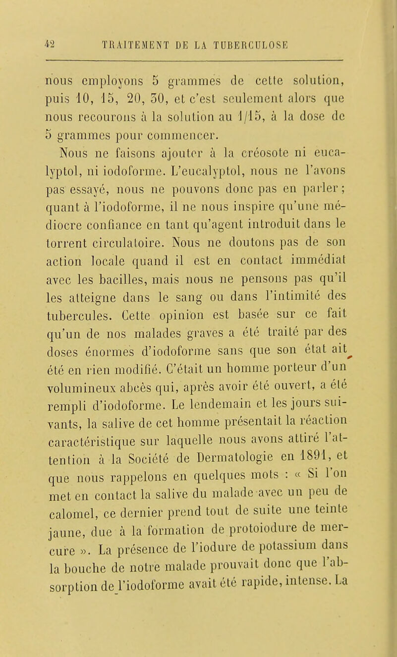 nous employons 5 grammes de celte solution, puis 10, 15, 20, 30, et c'est seulement alors que nous recourons à la solution au 1/15, à la dose de 5 grammes pour commencer. Nous ne faisons ajouter à la créosote ni euca- lyptol, ni iodoforme. L'eucalyptol, nous ne l'avons pas essayé, nous ne pouvons donc pas en parler ; quant à l'iodoforme, il ne nous inspire qu'une mé- diocre confiance en tant qu'agent introduit dans le torrent circulatoire. Nous ne doutons pas de son action locale quand il est en contact immédiat avec les bacilles, mais nous ne pensons pas qu'il les atteigne dans le sang ou dans l'intimité des tubercules. Cette opinion est basée sur ce fait qu'un de nos malades graves a été traité par des doses énormes d'iodoforme sans que son état ait^ été en rien modifié. C'était un homme porteur d'un volumineux abcès qui, après avoir été ouvert, a été rempli d'iodoforme. Le lendemain et les jours sui- vants, la salive de cet homme présentait la réaction caractéristique sur laquelle nous avons attiré l'at- tention à la Société de Dermatologie en 1891, et que nous rappelons en quelques mots : « Si l'on met en contact la salive du malade avec un peu de calomel, ce dernier prend tout de suite une teinte jaune, due à la formation de protoiodure de mer- cure ». La présence de l'iodure de potassium dans la bouche de notre malade prouvait donc que l'ab- sorption de l'iodoforme avait été rapide, intense. La