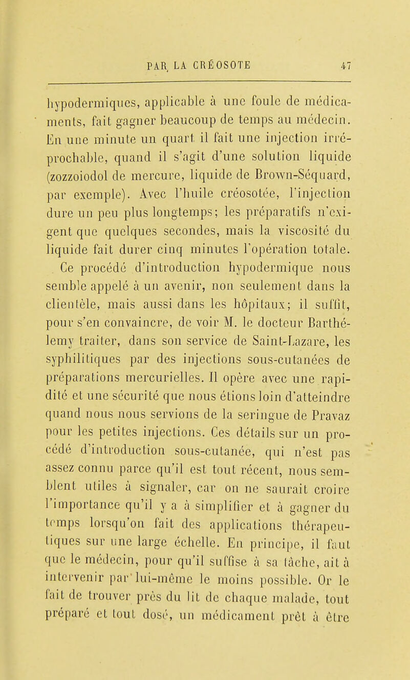 hypodermiques, applicable à une foule de médica- ments, fait gagner beaucoup de temps au médecin. En une minute un quart, il fait une injection irré- prochable, quand il s'agit d'une solution liquide (zozzoiodol de mercure, liquide de Brown-Séquard, par exemple). Avec l'huile créosotée, l'injection dure un peu plus longtemps; les préparatifs n'exi- gent que quelques secondes, mais la viscosité du liquide fait durer cinq minutes l'opération totale. Ce procédé d'introduction hypodermique nous semble appelé à un avenir, non seulement dans la clientèle, mais aussi dans les hôpitaux; il suffit, pour s'en convaincre, de voir M. le docteur Barthé- lémy traiter, dans son service de Saint-Lazare, les syphilitiques par des injections sous-cutanées de préparations mercurielles. Il opère avec une rapi- dité et une sécurité que nous étions loin d'atteindre quand nous nous servions de la seringue de Pravaz pour les petites injections. Ces détails sur un pro- cédé d'introduction sous-cutanée, qui n'est pas assez connu parce qu'il est tout récent, nous sem- blent utiles à signaler, car on ne saurait croire l'importance qu'il y a à simplifier et à gagner du trmps lorsqu'on fait des applications thérapeu- tiques sur une large échelle. En principe, il faut que le médecin, pour qu'il suffise à sa lâche, ait à intervenir par'lui-même le moins possible. Or le fait de trouver près du lit de chaque malade, tout préparé et tout dosé, un médicament prêt à être