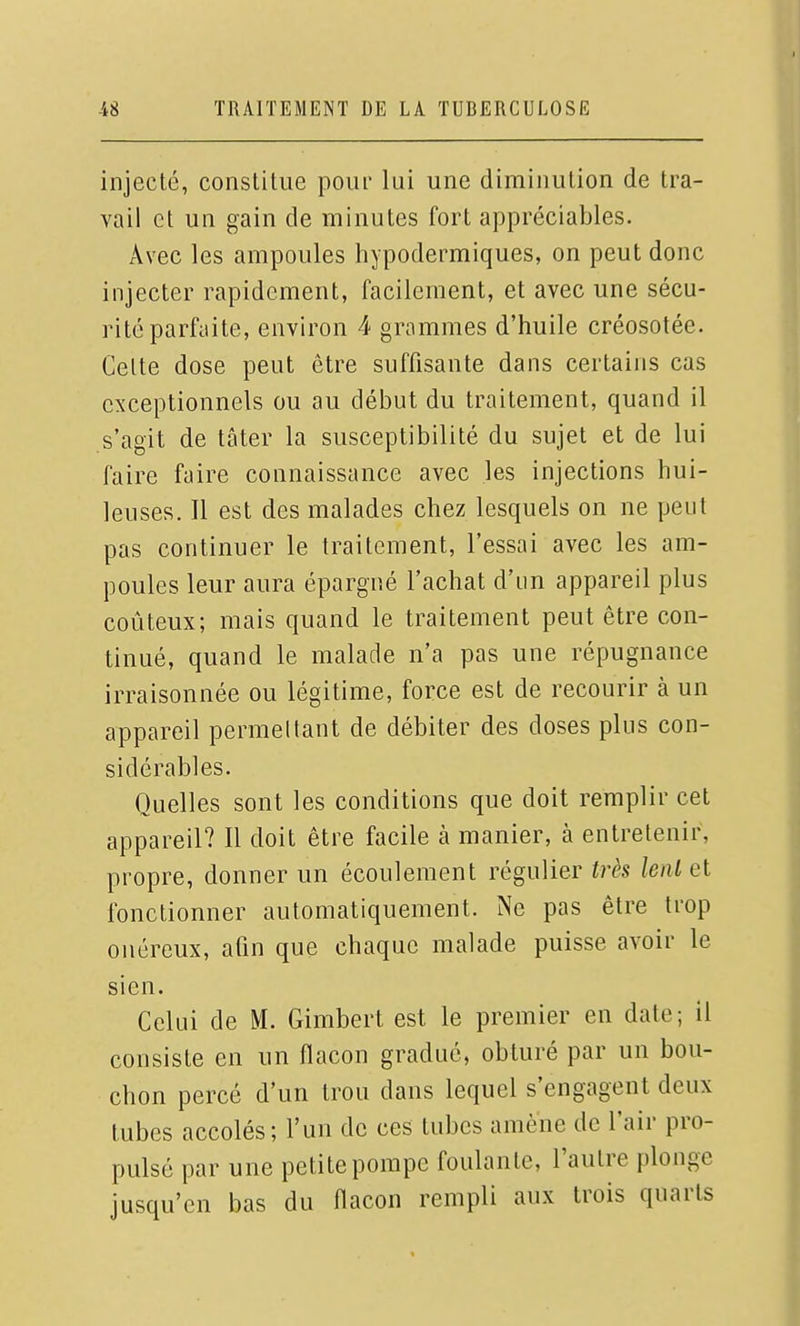 injecté, constitue pour lui une diminution de tra- vail et un gain de minutes fort appréciables. Avec les ampoules hypodermiques, on peut donc injecter rapidement, facilement, et avec une sécu- rité parfaite, environ 4 grammes d'huile créosotée. Celte dose peut être suffisante dans certains cas exceptionnels ou au début du traitement, quand il s'agit de tâter la susceptibilité du sujet et de lui faire faire connaissance avec les injections hui- leuses. Il est des malades chez lesquels on ne peut pas continuer le traitement, l'essai avec les am- poules leur aura épargné l'achat d'un appareil plus coûteux; mais quand le traitement peut être con- tinué, quand le malade n'a pas une répugnance irraisonnée ou légitime, force est de recourir à un appareil permeltant de débiter des doses plus con- sidérables. Quelles sont les conditions que doit remplir cet appareil? Il doit être facile à manier, à entretenir, propre, donner un écoulement régulier très lenl et fonctionner automatiquement. Ne pas être trop onéreux, afin que chaque malade puisse avoir le sien. Celui de M. Gimbert est le premier en date; il consiste en un flacon gradué, obturé par un bou- chon percé d'un trou dans lequel s'engagent deux tubes accolés; l'un de ces tubes amène de l'air pro- pulsé par une petite pompe foulante, l'autre plonge jusqu'en bas du flacon rempli aux trois quarts