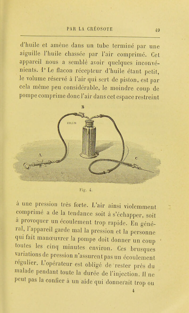 d'iîiiilc et amène dans un tube terminé par une aiguille l'iiuiJe chassée par l'air comprimé. Cet appareil nous a semblé avoir quelques inconvé- nients. l-Le flacon récepteur d'huile étant petit, le volume réservé à l'air qui sert de piston, est par cela même peu considérable, le moindre coup de pompe comprime donc l'air dans cet espace restreint B Fia'. 4. à une pression très forte. L'air ainsi violemment comprimé a de la tendance soit à s'échapper, soit à provoquer un écoulement trop rapide. En géné- ral, l'appareil garde mal la pression et la personne qui fait manœuvrer la pompe doit donner un coup toutes les cinq minutes environ. Ces brusques variations de pression n'assurent pas un écoulement régulier. L'opérateur est obligé de rester près du malade pendant toute la durée de l'injection, il ne peut pas la confier à un aide qui donnerait trop ou 4