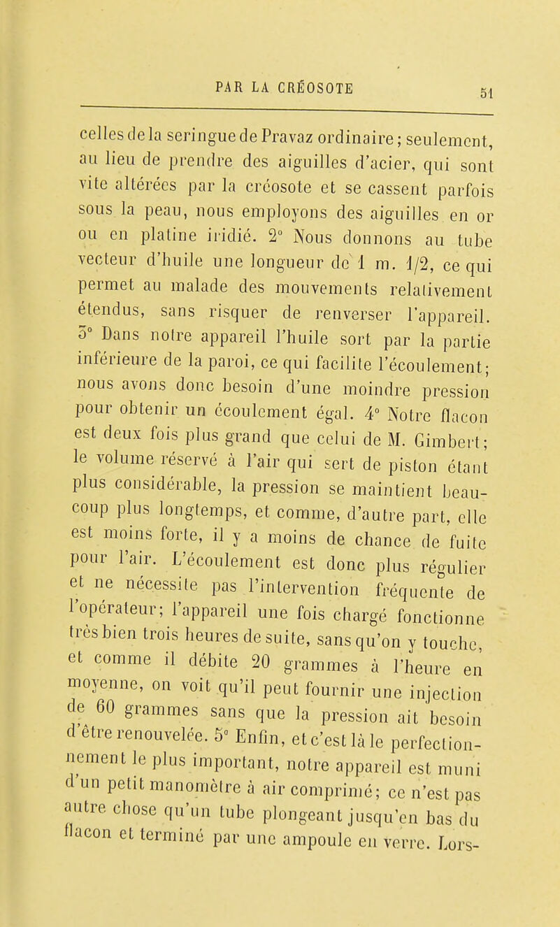 51 celles de la seringue de Pravaz ordinaire ; seulement, au lieu de prendre des aiguilles d'acier, qui sont vite altérées par la créosote et se cassent parfois sous la peau, nous employons des aiguilles en or ou en platine iridié. 2 Nous donnons au tube vecteur d'huile une longueur de 1 m. J/2, ce qui permet au malade des mouvements relalivemenl étendus, sans risquer de renverser l'appareil. ô° Dans noire appareil l'huile sort par la partie inférieure de la paroi, ce qui facilite l'écoulement; nous avons donc besoin d'une moindre pression pour obtenir un écoulement égal. 4 Notre flacon est deux fois plus grand que celui de M. Gimbert; le volume réservé à l'air qui sert de piston étant plus considérable, la pression se maintient beau- coup plus longtemps, et comme, d'autre part, elle est moins forte, il y a moins de chance de fuite pour l'air. L'écoulement est donc plus régulier et ne nécessite pas l'intervention fréquence de l'opérateur; l'appareil une fois chargé fonctionne très bien trois heures de suite, sans qu'on y touche et comme il débite 20 grammes à l'heure en moyenne, on voit qu'il peut fournir une injection de 60 grammes sans que la pression ait besoin d être renouvelée. 5 Enfin, et c'est là le perfection- nement le plus important, notre appareil est muni d un petit manomètre à air comprimé; ce n'est pas autre chose qu'un tube plongeant jusqu'en bas du flacon et terminé par une ampoule en verre. Lors-