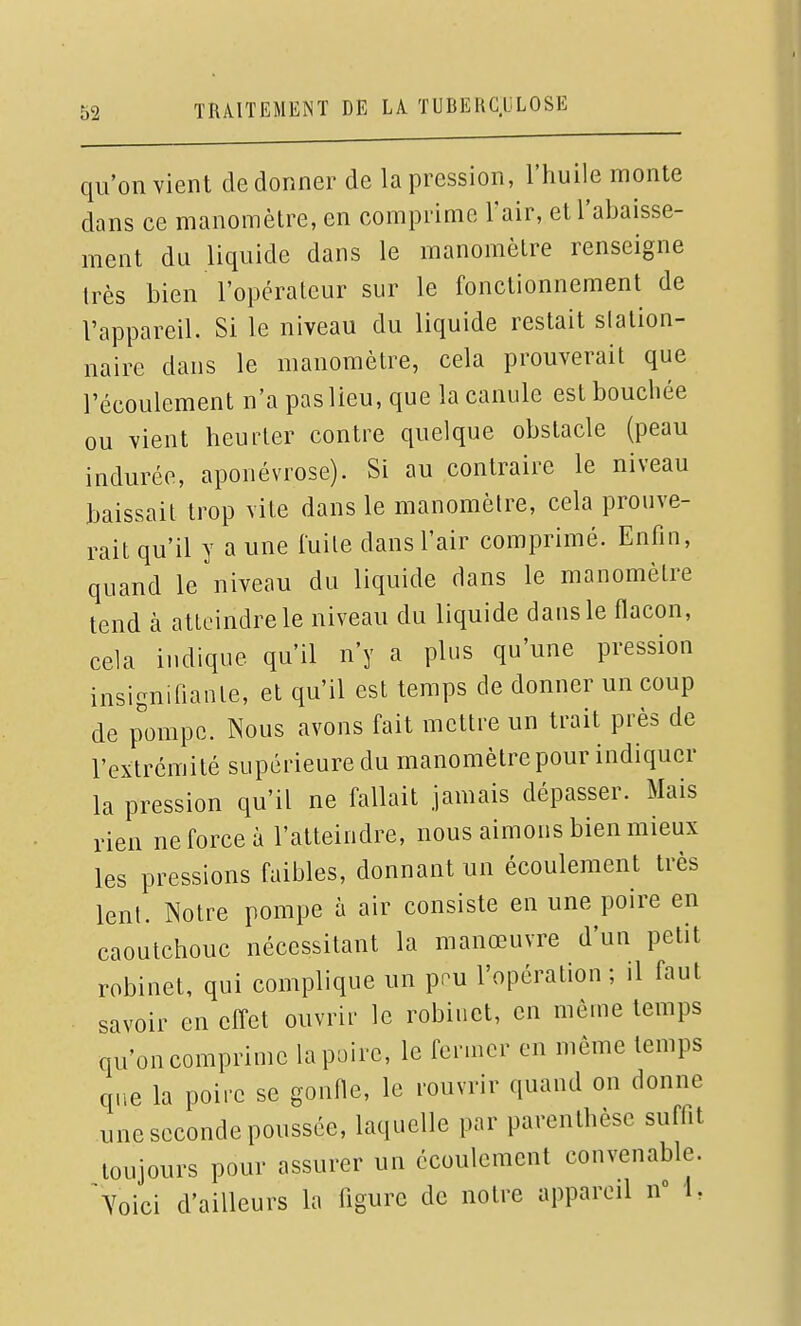 qu'on vient de donner de la pression, l'huile monte dans ce manomètre, en comprime l'air, et l'abaisse- ment du liquide dans le manomètre renseigne très bien l'opérateur sur le fonctionnement de l'appareil. Si le niveau du liquide restait slation- naire dans le manomètre, cela prouverait que l'écoulement n'a pas lieu, que la canule est bouchée ou vient heurter contre quelque obstacle (peau indurée, aponévrose). Si au contraire le niveau baissait trop vite dans le manomètre, cela prouve- rail qu'il y a une fuite dans l'air comprimé. Enfin, quand le niveau du liquide dans le manomètre tend à atteindre le niveau du liquide dans le flacon, cela indique qu'il n'y a plus qu'une pression insignifiante, et qu'il est temps de donner un coup de pompe. Nous avons fait mettre un trait près de l'extrémité supérieure du manomètre pour indiquer la pression qu'il ne fallait jamais dépasser. Mais rien ne force à l'atteindre, nous aimons bien mieux les pressions faibles, donnant un écoulement très lent. Notre pompe à air consiste en une poire en caoutchouc nécessitant la manœuvre d'un petit robinet, qui complique un pnu l'opération; il faut savoir en efl'et ouvrir le robinet, en môme temps qu'on comprime la poire, le fermer en même temps que la poire se gonfle, le rouvrir quand on donne une seconde poussée, laquelle par parenthèse suffit toujours pour assurer un écoulement convenable, ^^oici d'ailleurs la figure de notre appareil n» 1,