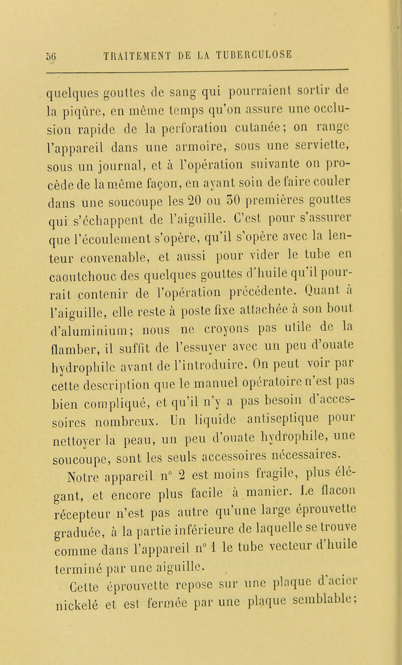 quelques gouttes de sang qui pourraient sortir de la piqûre, en même temps qu'on assure une occlu- sion rapide de la perforation cutanée; on range l'appareil dans une armoire, sous une serviette, sous un journal, et à Topération suivante on pro- cède de lam-ème façon, en ayant soin de faire couler dans une soucoupe les 20 ou 30 premières gouttes qui s'échappent de l'aiguille. C'est pour s'assurer que l'écoulement s'opère, qu'il s'opère avec la len- teur convenable, et aussi pour vider le tube en caoutchouc des quelques gouttes d'huile qu'il pour- rait contenir de l'opération précédente. Quant à l'aiguille, elle reste à poste fixe attachée à son bout d'aluminium; nous ne croyons pas utile de la flamber, il suffit de l'essuyer avec un peu d'ouate hydrophile avant de l'introduire. On peut voir par cette description que le manuel opératoire n'est pas bien compliqué, et qu'il n'y a pas besoin d'acces- soires nombreux. Un liquide antiseptique pour nettoyer la peau, un peu d'ouate hydrophile, une soucoupe, sont les seuls accessoires nécessaires. Notre appareil n° 2 est moins fragile, plus élé- gant, et encore plus facile à manier. Le flacon récepteur n'est pas autre qu'une large éprouvette graduée, à la partie inférieure de laquelle se trouve comme dans l'appareil n° 1 le tube vecteur d'huile terminé par une aiguille. Cette éprouvette repose sur une plaque d'acier nickelé et est fermée par une plaque semblable;