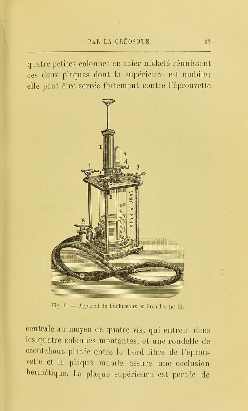 quatre petites colonnes en acier nicltelé réunissent ces deux plaques dont la supérieure est mobile; elle peut être serrée fortement contre l'éprouvette Flg. G. — Appareil de Burlureaux et Guerder [n 2). centrale au moyen de quatre vis, qui entrent dans les quatre colonnes montantes, et une rondelle de caoulchouc placée entre le bord libre de l'éprou- vette et la plaque mobile assure une occlusion hermétique. La plaque supérieure est percée de