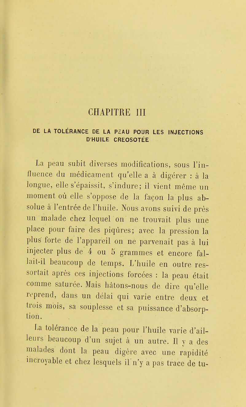 DE LA TOLÉRANCE DE LA PZAU POUR LES INJECTIONS D'HUILE CREOSOTÉE La peau subit diverses modifications, sous l'in- fluence du médicament qu'elle a à digérer : à la longue, elle s'épaissit, s'indure; il vient même un moment où elle s'oppose de la façon la plus ab- solue à l'entrée de l'huile. Nous avons suivi de près un malade chez lequel on ne trouvait plus une place pour faire des piqûres; avec la pression la plus forte de l'appareil on ne parvenait pas à lui injecter plus de 4 ou 5 grammes et encore fal- lait-il beaucoup de temps. L'huile en outre res- sortait après ces injections forcées : la peau était comme saturée. Mais hâtons-nous de dire qu'elle reprend, dans un délai qui varie entre deux et trois mois, sa souplesse et sa puissance d'absorp- tion. La tolérance de la peau pour l'huile varie d'ail- leurs beaucoup d'un sujet à un autre. Il y a des malades dont la peau digère avec une rapidité incroyable et chez lesquels il n'y a pas trace de tu-