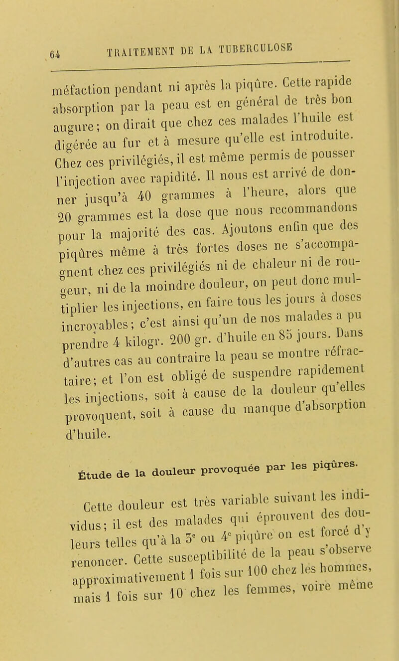 méfaction pendant ni après la piqûre. Celte rapide absorption par la peau est en général de très bon au<.ure; on dirait que cbez ces malades 1 huile est di érée au fur et à mesure qu'elle est introduite. Chez ees privilégiés, il est même permis de pousser nnieetion avec rapidité. Il nous est arrivé de don- ner jusqu'à 40 grammes à l'heure, alors que 20 grammes est la dose que nous recommandons pour la majorité des cas. Ajoutons enfin que des piqûres même à très fortes doses ne s'accompa- 'nent chez ces privilégiés ni de chaleur ni de rou- oeur ni de la moindre douleur, on peut donc mul- tipliêr les injections, en faire tous les jours à doses incrovables ; c'est ainsi qu'un de nos malades a pu prend're 4 kilogr. 200 gr. d'huile en 8a jours. Dans d'autres cas au contraire la peau se montre refrac- taire; et l'on est obligé de suspendre rapidement injections, soit à cause de la douleur qu elles provoquent, soit à cause du manque d'absorption d'huile. Étude de la douleur provoquée par les piqûre.. Celte douleur est très variable suivant les indi- vidus; il est des malades qui éprouvent des don- ur elles qu'à la 3' ou 4' piqûre on est force d j rr on Cette susceptibilité de la peau s'obsen. aproximativement 1 fois sur 100 chez les hommes