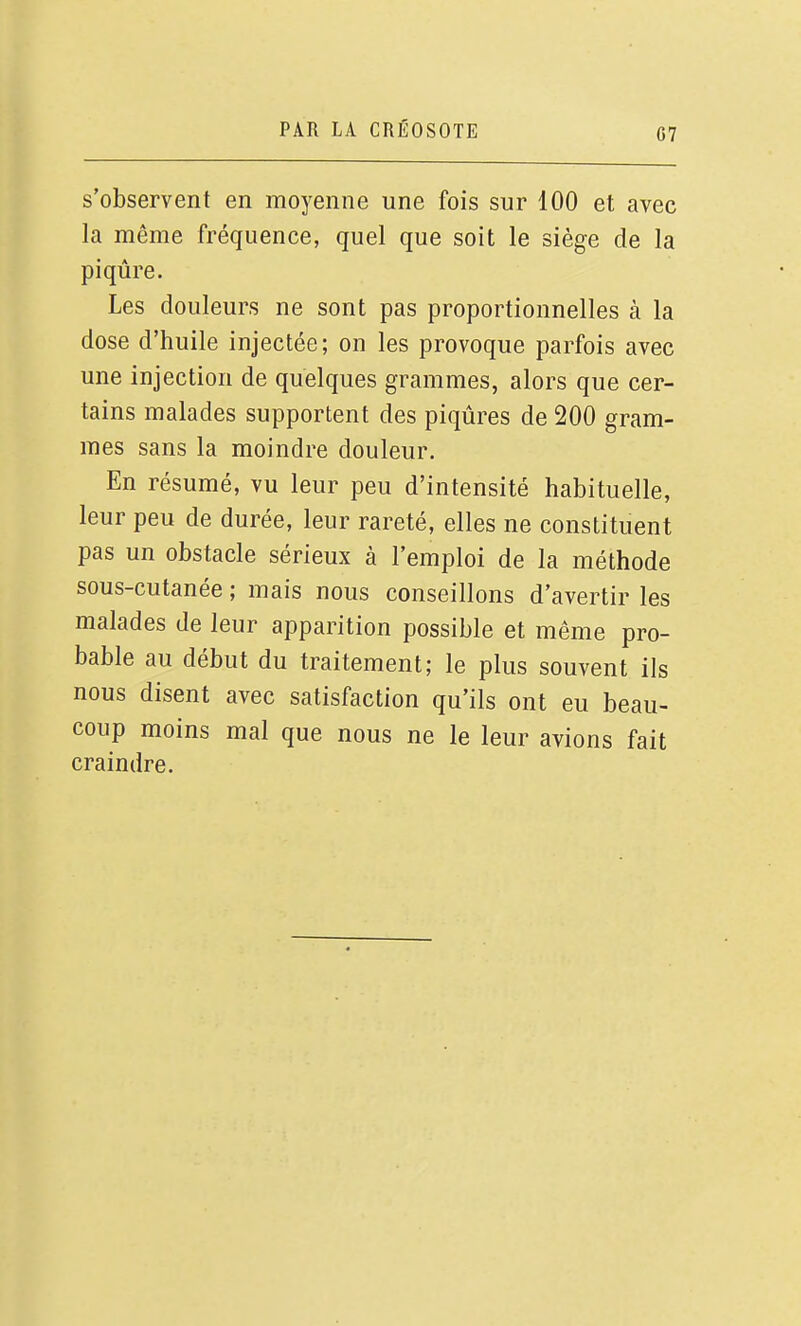 s'observent en moyenne une fois sur 100 et avec la même fréquence, quel que soit le siège de la piqûre. Les douleurs ne sont pas proportionnelles à la dose d'huile injectée; on les provoque parfois avec une injection de quelques grammes, alors que cer- tains malades supportent des piqûres de 200 gram- mes sans la moindre douleur. En résumé, vu leur peu d'intensité habituelle, leur peu de durée, leur rareté, elles ne constituent pas un obstacle sérieux à l'emploi de la méthode sous-cutanée ; mais nous conseillons d'avertir les malades de leur apparition possible et même pro- bable au début du traitement; le plus souvent ils nous disent avec satisfaction qu'ils ont eu beau- coup moins mal que nous ne le leur avions fait craindre.