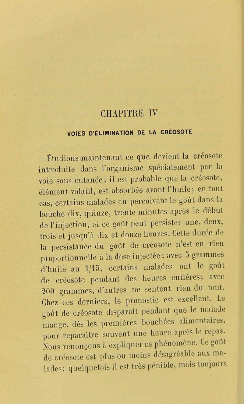 VOIES D'ÉLIMINATION DE LA CRÉOSOTE Étudions-maintenant ce que devient la créosote introduite dans l'organisme spécialement par la voie sous-cutanée ; il est probable que la créosote, élément volatil, est absorbée avant l'huile; en tout cas, certains malades en perçoivent le goût dans la bouche dix, quinze, trente minutes après le début de l'injection, et ce goût peut persister une, deux, trois et jusqu'à dix et douze heures. Cette durée de la persistance du goût de créosote n'est en rien proportionnelle à la dose injectée; avec 5 grammes d'huile au 1/15, certains malades ont le goût de créosote pendant des heures entières; avec 200 grammes, d'autres ne sentent rien du tout. Chez ces derniers, le pronostic est excellent. Le goût de créosote disparaît pendant que le malade mange, dès les premières bouchées alimentaires, pour reparaître souvent une heure après le repas. Nous renonçons à expliquer ce phénomène. Ce goût de créosote est plus ou moins désagréable aux ma- lades; quelquefois il est très i)énible, mais toujours