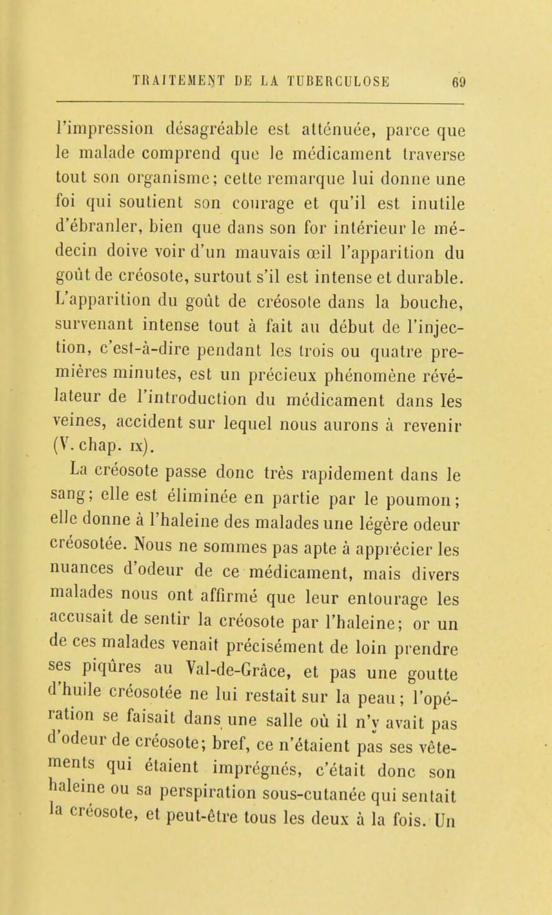 l'impression désagréable est atténuée, parce que le malade comprend que le médicament traverse tout son organisme; cette remarque lui donne une foi qui soutient son courage et qu'il est inutile d'ébranler, bien que dans son for intérieur le mé- decin doive voir d'un mauvais œil l'apparition du goût de créosote, surtout s'il est intense et durable. L'apparition du goût de créosote dans la bouche, survenant intense tout à fait au début de l'injec- tion, c'est-à-dire pendant les trois ou quatre pre- mières minutes, est un précieux phénomène révé- lateur de l'introduction du médicament dans les veines, accident sur lequel nous aurons à revenir (V. chap. ix). La créosote passe donc très rapidement dans le sang; elle est éliminée en partie par le poumon; elle donne à l'haleine des malades une légère odeur créosotée. Nous ne sommes pas apte à appi-écier les nuances d'odeur de ce médicament, mais divers malades nous ont affirmé que leur entourage les accusait de sentir la créosote par l'haleine; or un de ces malades venait précisément de loin prendre ses piqûres au Val-de-Grâce, et pas une goutte d'huile créosotée ne lui restait sur la peau ; l'opé- ration se faisait dans une salle où il n'y avait pas d'odeur de créosote; bref, ce n'étaient pas ses vête- ments qui étaient imprégnés, c'était donc son haleine ou sa perspiration sous-cutanée qui sentait la créosote, et peut-être tous les deux à la fois. Un