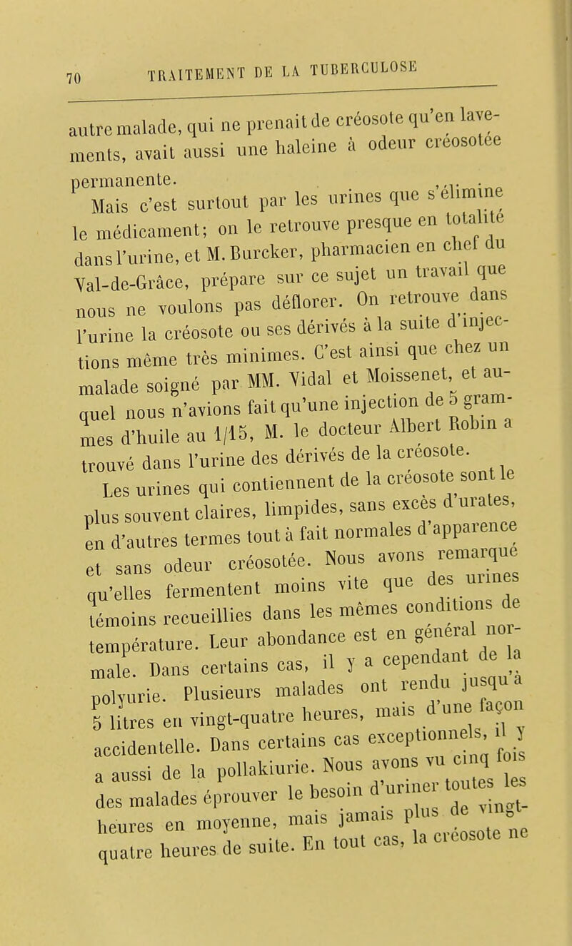 autre malade, qui ne prenait de créosote qu'en lave- ments, avait aussi une haleine à odeur creosotee permanente. ,m- -^^ Mais c'est surtout par les urines que s eUm ne le médicament; on le retrouve presque en totalité dans l'urine, et M. Burcker, pharmacien en chef du Yal-de-Grâce, prépare sur ce sujet un travail que nous ne voulons pas déflorer. On retrouve dans l'urine la créosote ou ses dérivés a la suite d injec- tions même très minimes. C'est ainsi que chez un malade soigné par MM. Yidal et Moissenet et au- quel nous n'avions fait qu'une injection de 5 gram- mes d'huile au 1/15, M. le docteur Albert Robin a trouvé dans l'urine des dérivés de la créosote. Les urines qui contiennent de la créosote son le plus souvent claires, limpides, sans excès d urates L d'autres termes tout à fait normales d'apparence et sans odeur créosotée. Nous -ns rema^ue qu'elles fermentent moins vite que des urine témoins recueillies dans les mêmes conditions de température. Leur abon'iai.ce est en gen.^^^ maie. Dans certains cas, il y a cepena polynrie. Plusieurs malades ont -ndu ,u qu a 5 litres en vingt-quatre heures, mais d un fa on accidentelle. Dans certains cas except.onn Is 1 5 a aussi de la pollakiurie. Nous avons vu cmq f des malades éprouver le besoin d;uriner tout les heures en moyenne, mais jamais P quatre heures de suite. En tout cas, la cieosote