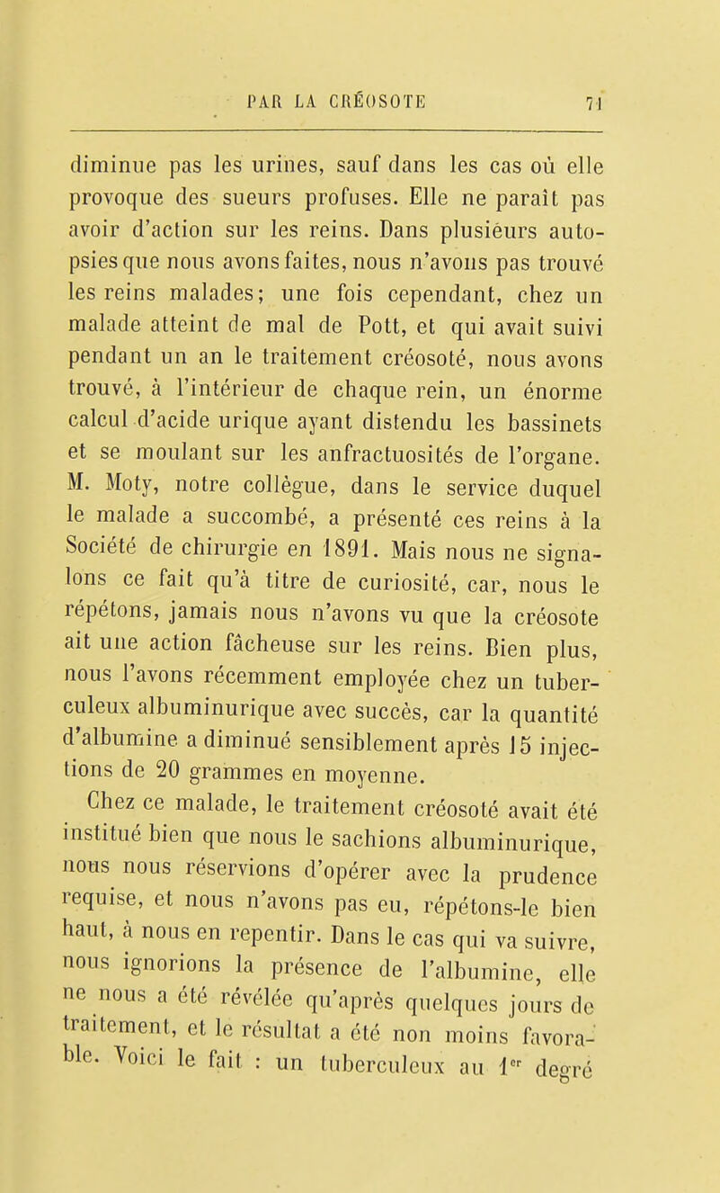 diminue pas les urines, sauf dans les cas où elle provoque des sueurs profuses. Elle ne paraît pas avoir d'action sur les reins. Dans plusieurs auto- psies que nous avons faites, nous n'avons pas trouvé les reins malades; une fois cependant, chez un malade atteint de mal de Pott, et qui avait suivi pendant un an le traitement créosote, nous avons trouvé, à l'intérieur de chaque rein, un énorme calcul d'acide urique ayant distendu les bassinets et se moulant sur les anfractuosités de l'organe. M. Moty, notre collègue, dans le service duquel le malade a succombé, a présenté ces reins à la Société de chirurgie en 1891. Mais nous ne signa- lons ce fait qu'à titre de curiosité, car, nous le répétons, jamais nous n'avons vu que la créosote ait une action fâcheuse sur les reins. Bien plus, nous l'avons récemment employée chez un tuber- culeux albuminurique avec succès, car la quantité d'albumine a diminué sensiblement après 15 injec- tions de 20 grammes en moyenne. Chez ce malade, le traitement créosote avait été institué bien que nous le sachions albuminurique, nous nous réservions d'opérer avec la prudence requise, et nous n'avons pas eu, répétons-le bien haut, à nous en repentir. Dans le cas qui va suivre, nous ignorions la présence de l'albumine, elle ne nous a été révélée qu'après quelques jours de traitement, et le résultat a été non moins favora- ble. Voici le fait : un tuberculeux au 1 degré