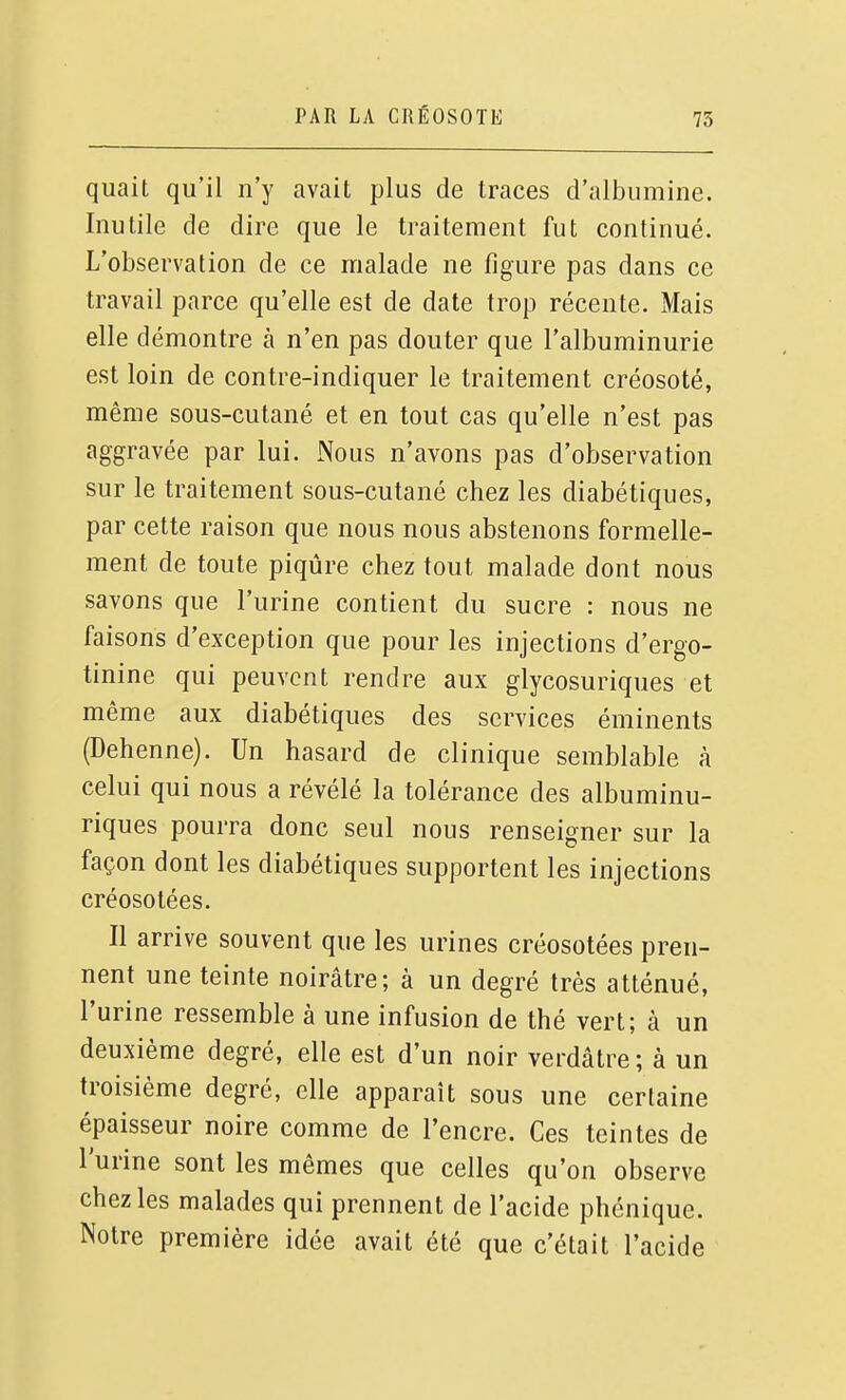 quait qu'il n'y avait plus de traces d'albumine. Inutile de dire que le traitement fut continué. L'observation de ce malade ne figure pas dans ce travail parce qu'elle est de date trop récente. Mais elle démontre à n'en pas douter que l'albuminurie est loin de contre-indiquer le traitement créosoté, même sous-cutané et en tout cas qu'elle n'est pas aggravée par lui. Nous n'avons pas d'observation sur le traitement sous-cutané chez les diabétiques, par cette raison que nous nous abstenons formelle- ment de toute piqûre chez tout malade dont nous savons que l'urine contient du sucre : nous ne faisons d'exception que pour les injections d'ergo- tinine qui peuvent rendre aux glycosuriques et même aux diabétiques des services éminents (Dehenne). Un hasard de clinique semblable à celui qui nous a révélé la tolérance des albuminu- riques pourra donc seul nous renseigner sur la façon dont les diabétiques supportent les injections créosotées. Il arrive souvent que les urines créosotées pren- nent une teinte noirâtre; à un degré très atténué, l'urine ressemble à une infusion de thé vert; à un deuxième degré, elle est d'un noir verdâtre; à un troisième degré, elle apparaît sous une certaine épaisseur noire comme de l'encre. Ces teintes de l'urine sont les mêmes que celles qu'on observe chez les malades qui prennent de l'acide phénique. Notre première idée avait été que c'était l'acide