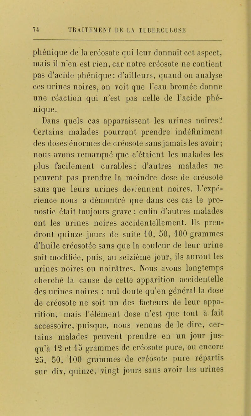 phénique de la créosote qui leur donnait cet aspect, mais il n'en est rien, car notre créosote ne contient pas d'acide phénique; d'ailleurs, quand on analyse ces urines noires, on voit que l'eau bromée donne une réaction qui n'est pas celle de l'acide phé- nique. Dans quels cas apparaissent les urines noires? Certains malades pourront prendre indéfiniment des doses énormes de créosote sans jamais les avoir ; nous avons remarqué que c'étaient les malades les plus facilement curables ; d'autres malades ne peuvent pas prendre la moindre dose de créosote sans que leurs urines deviennent noires. L'expé- rience nous a démontré que dans ces cas le pro- nostic était toujours grave ; enfin d'autres malades ont les urines noires accidentellement. Ils pren- dront quinze jours de suite 10, oO, 100 grammes d'huile créosotée sans que la couleur de leur urine soit modifiée, puis, au seizième jour, ils auront les urines noires ou noirâtres. Nous avons longtemps cherché la cause de cette apparition accidentelle des urines noires : nul doute qu'en général la dose de créosote ne soit un des facteurs de leur appa- rition, mais l'élément dose n'est que tout à fait accessoire, puisque, nous venons de le dire, cer- tains malades peuvent prendre en un jour jus- qu'à 12 et 15 grammes de créosote pure, ou encore 25, 50, 100 grammes de créosote pure répartis sur dix, quinze, vingt jours sans avoir les urines