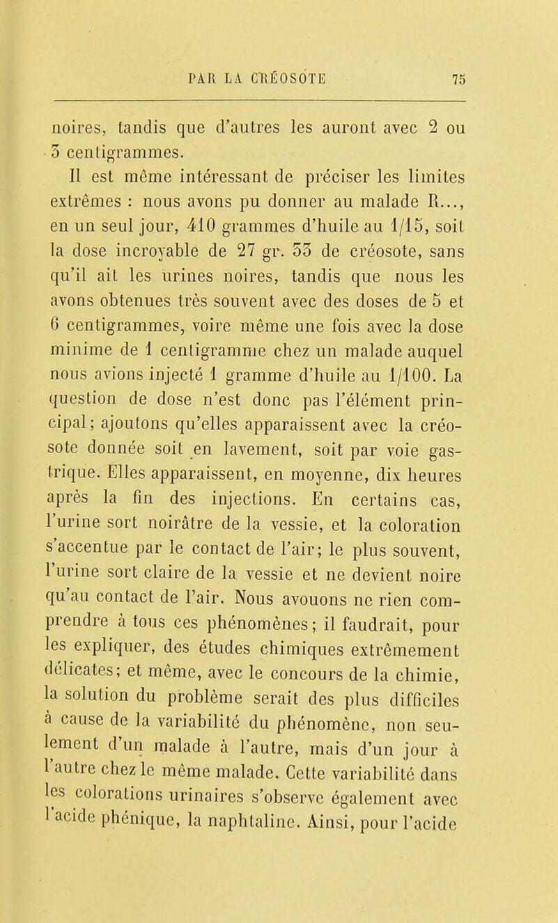 noires, tandis que d'autres les auront avec 2 ou 3 centigrammes. H est même intéressant de préciser les limites extrêmes : nous avons pu donner au malade R..., en un seul jour, 410 grammes d'huile au 1/15, soit la dose incroyable de 27 gr. 53 de créosote, sans qu'il ait les urines noires, tandis que nous les avons obtenues très souvent avec des doses de 5 et 6 centigrammes, voire même une fois avec la dose minime de 1 centigramme chez un malade auquel nous avions injecté 1 gramme d'huile au 1/100. La question de dose n'est donc pas l'élément prin- cipal; ajoutons qu'elles apparaissent avec la créo- sote donnée soit en lavement, soit par voie gas- trique. Elles apparaissent, en moyenne, dix heures après la fin des injections. En certains cas, l'urine sort noirâtre de la vessie, et la coloration s'accentue par le contact de l'air; le plus souvent, l'urine sort claire de la vessie et ne devient noire qu'au contact de l'air. Nous avouons ne rien com- prendre à tous ces phénomènes ; il faudrait, pour les expliquer, des études chimiques extrêmement délicates; et même, avec le concours de la chimie, la solution du problème serait des plus difficiles à cause de la variabilité du phénomène, non seu- lement d'un malade à l'autre, mais d'un jour à l'autre chez le même malade. Cette variabilité dans les colorations urinaires s'observe également avec l'acide phéniquc, la naphtaline. Ainsi, pour l'acide