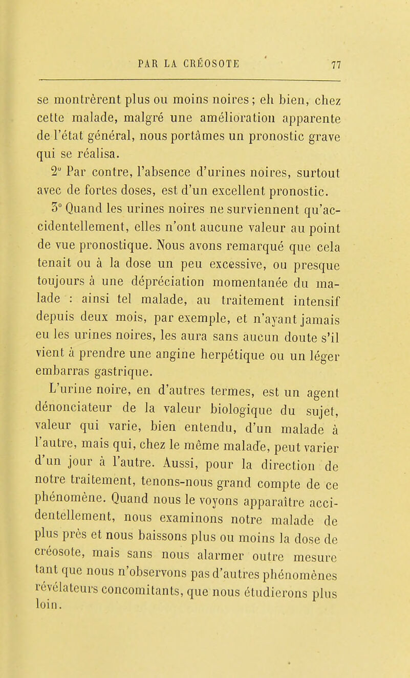 se montrèrent plus ou moins noires ; eh bien, chez celte malade, malgré une amélioration apparente de l'état général, nous portâmes un pronostic grave qui se réalisa. 2 Par contre, l'absence d'urines noires, surtout avec de fortes doses, est d'un excellent pronostic. 3 Quand les urines noires ne surviennent qu'ac- cidentellement, elles n'ont aucune valeur au point de vue pronostique. Nous avons remarqué que cela tenait ou à la dose un peu excessive, ou presque toujours à une dépréciation momentanée du ma- lade : ainsi tel malade, au traitement intensif depuis deux mois, par exemple, et n'ayant jamais eu les urines noires, les aura sans aucun doute s'il vient à prendre une angine herpétique ou un léger embarras gastrique. L'urine noire, en d'autres termes, est un agent dénonciateur de la valeur biologique du sujet, valeur qui varie, bien entendu, d'un malade à l'autre, mais qui, chez le même malade, peut varier d'un jour à l'autre. Aussi, pour la direction de notre traitement, tenons-nous grand compte de ce phénomène. Quand nous le voyons apparaître acci- dentellement, nous examinons notre malade de plus près et nous baissons plus ou moins la dose de créosote, mais sans nous alarmer outre mesure tant que nous n'observons pas d'autres phénomènes révélateurs concomitants, que nous étudierons plus loin.