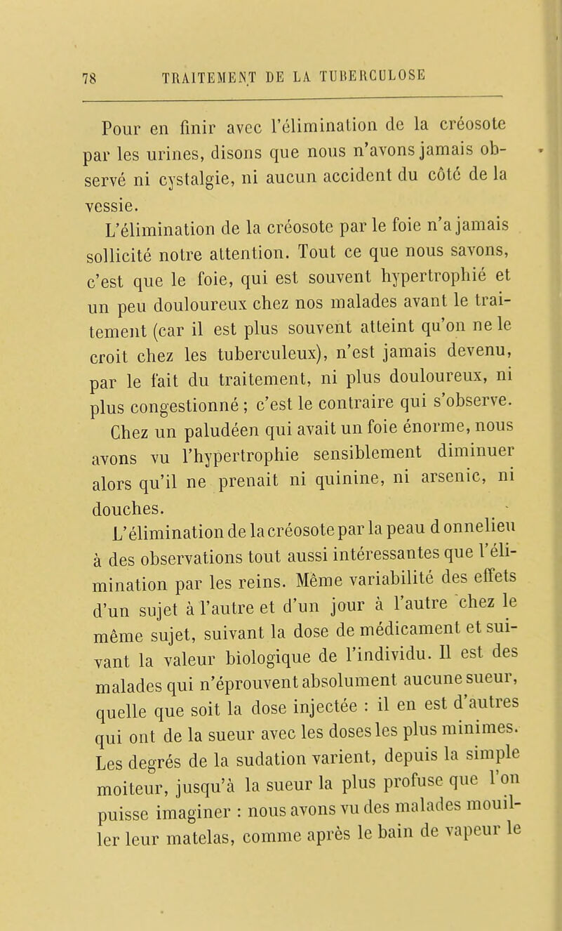 Pour en finir avec l'élimination de la créosote par les urines, disons que nous n'avons jamais ob- servé ni cystalgie, ni aucun accident du côté de la vessie. L'élimination de la créosote par le foie n'a jamais sollicité notre attention. Tout ce que nous savons, c'est que le foie, qui est souvent hypertrophié et un peu douloureux chez nos malades avant le trai- tement (car il est plus souvent atteint qu'on ne le croit chez les tuberculeux), n'est jamais devenu, par le fait du traitement, ni plus douloureux, ni plus congestionné ; c'est le contraire qui s'observe. Chez un paludéen qui avait un foie énorme, nous avons vu l'hypertrophie sensiblement diminuer alors qu'il ne prenait ni quinine, ni arsenic, ni douches. L'élimination de la créosote par la peau d onnelieu à des observations tout aussi intéressantes que l'éli- mination par les reins. Même variabilité des effets d'un sujet à l'autre et d'un jour à l'autre chez le même sujet, suivant la dose de médicament et sui- vant la valeur biologique de l'individu. U est des malades qui n'éprouvent absolument aucune sueur, quelle que soit la dose injectée : il en est d'autres qui ont de la sueur avec les doses les plus minimes. Les degrés de la sudation varient, depuis la simple moiteur, jusqu'à la sueur la plus profuse que l'on puisse imaginer : nous avons vu des malades mouil- ler leur matelas, comme après le bain de vapeur le