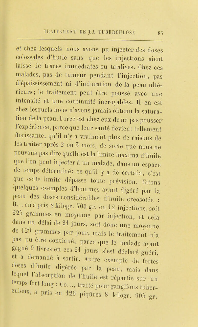 et chez lesquels nous avons pu injecter des doses colossales d'huile sans que les injections aient laissé de traces immédiates ou tardives. Chez ces malades, pas de tumeur pendant l'injection, pas d'épaississement ni d'induration de la peau ulté- rieurs; le traitement peut être poussé avec une intensité et une continuité incroyables. Il en est chez lesquels nous n'avons jamais obtenu la satura- tion de la peau. Force est chez eux de ne pas pousser l'expérience, parce que leur santé devient tellement florissante, qu'il n'y a vraiment plus de raisons de les traiter après 2 ou 3 mois, de sorte que nous ne pouvons pas dire quelle est la limite maxima d'huile que l'on peut injecter à un malade, dans un espace de temps déterminé; ce qu'il y a de certain, c'est que cette limite dépasse toute prévision. Citons quelques exemples d'hommes ayant digéré par la peau des doses considérables d'huile créosotée • R... en a pris 2 kilogr. 705 gr. en 12 injections, soit 225 grammes en moyenne par injection, et cela dans un délai de 21 jours, soit donc une moyenne de 129 grammes par jour, mais le traitement n'a pas pu être continué, parce que le malade avant gagné 9 livres en ces 21 jours s'est déclaré guéri et a demandé à sortir. Autre exemple de fortes doses d'huile digérée par la peau, mais dans equel 1 absorption de l'huile est répartie sur un temps fort long : Co..., traité pour ganglions tuber- culeux, a pris en 126 piqûres 8 kilogr. 905 or