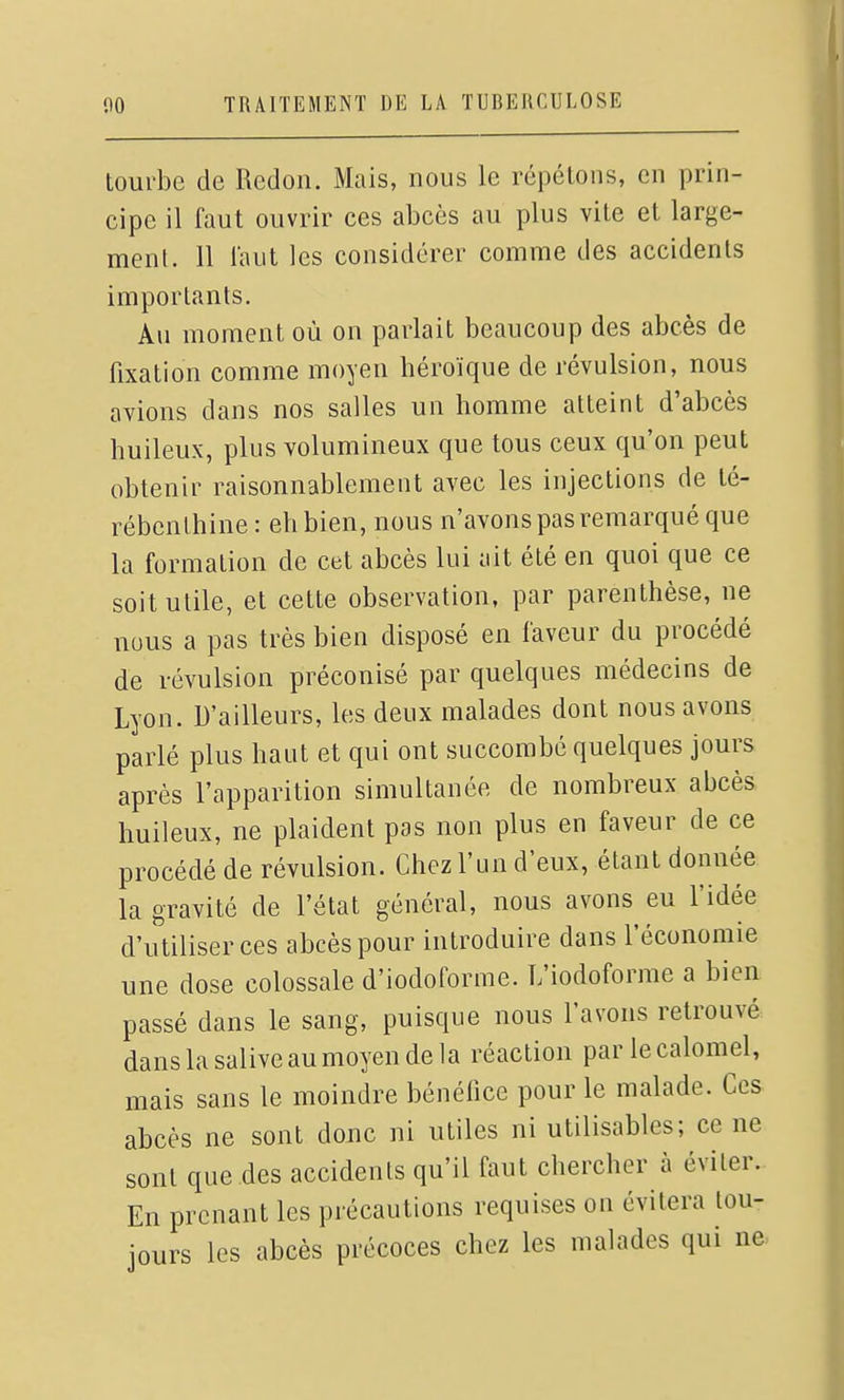 tourbe de Redon. Mais, nous le répétons, en prin- cipe il faut ouvrir ces abcès au plus vite et large- ment. 11 laut les considérer comme des accidents importants. Au moment où on parlait beaucoup des abcès de fixation comme moyen héroïque de révulsion, nous avions dans nos salles un homme atteint d'abcès huileux, plus volumineux que tous ceux qu'on peut obtenir raisonnablement avec les injections de té- rébenthine : eh bien, nous n'avons pas remarqué que la formation de cet abcès lui ait été en quoi que ce soit utile, et cette observation, par parenthèse, ne nous a pas très bien disposé en faveur du procédé de révulsion préconisé par quelques médecins de Lyon. D'ailleurs, les deux malades dont nous avons parlé plus haut et qui ont succombé quelques jours après l'apparition simultanée de nombreux abcès huileux, ne plaident pas non plus en faveur de ce procédé de révulsion. Chez l'un d'eux, étant donnée la gravité de l'état général, nous avons eu l'idée d'utiliser ces abcès pour introduire dans l'économie une dose colossale d'iodoforme. L'iodoforme a bien passé dans le sang, puisque nous l'avons retrouvé dans la saliveaumoyen delà réaction par lecalomel, mais sans le moindre bénéfice pour le malade. Ces abcès ne sont donc ni utiles ni utilisables; ce ne sont que des accidents qu'il faut chercher à éviter. En prenant les précautions requises on évitera tou- jours les abcès précoces chez les malades qui ne