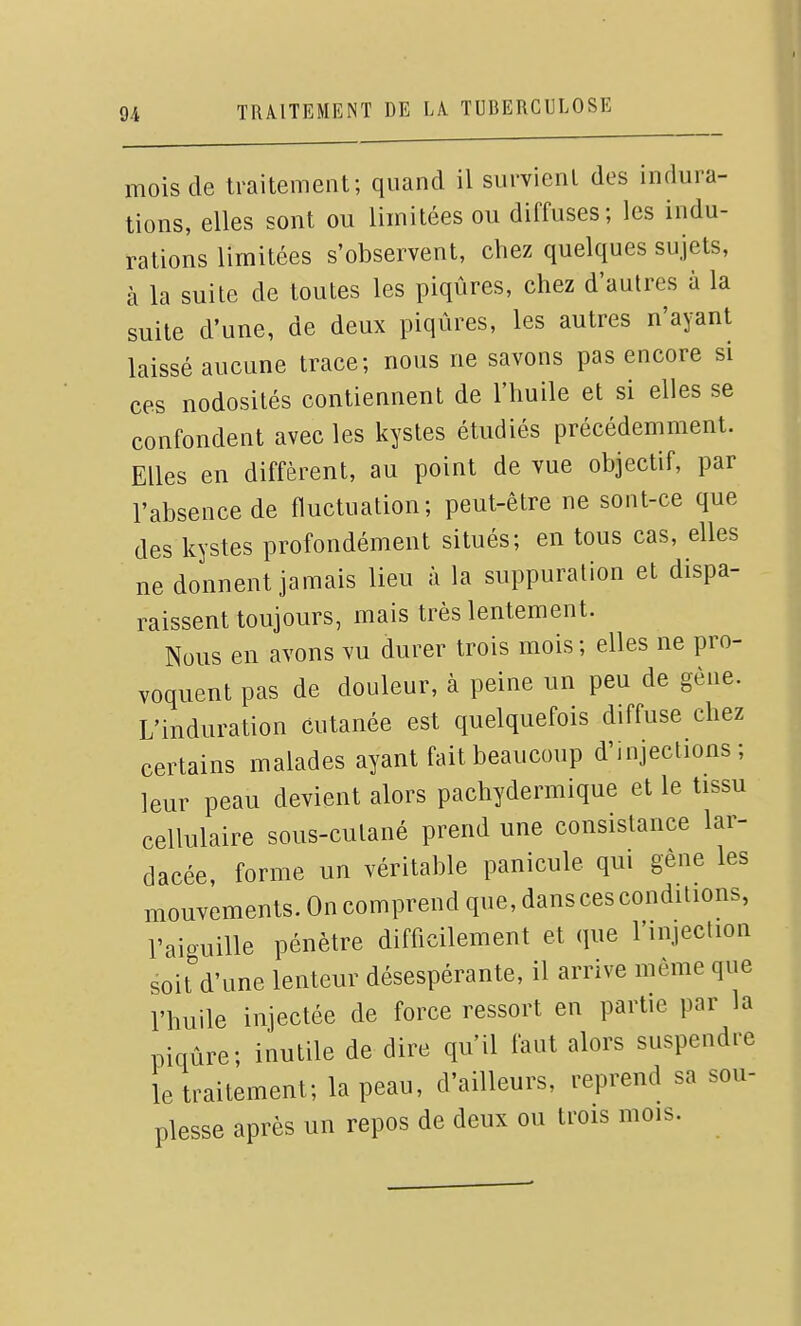 mois de traitement; quand il survient des indura- tions, elles sont ou limitées ou diffuses; les indu- rations limitées s'observent, chez quelques sujets, à la suite de toutes les piqûres, chez d'autres à la suite d'une, de deux piqûres, les autres n'ayant laissé aucune trace; nous ne savons pas encore si ces nodosités contiennent de l'huile et si elles se confondent avec les kystes étudiés précédemment. Elles en diffèrent, au point de vue objectif, par l'absence de fluctuation; peut-être ne sont-ce que des kystes profondément situés; en tous cas, elles ne donnent jamais lieu à la suppuration et dispa- raissent toujours, mais très lentement. Nous en avons vu durer trois mois; elles ne pro- voquent pas de douleur, à peine un peu de gène. L'induration cutanée est quelquefois diffuse chez certains malades ayant fait beaucoup d'injectmns; leur peau devient alors pachydermique et le tissu cellulaire sous-cutané prend une consistance lar- dacée, forme un véritable panicule qui gêne les mouvements. On comprend que, dans ces conditions, l'aiguille pénètre difficilement et que l'injection soit d'une lenteur désespérante, il arrive même que l'huile injectée de force ressort eu partie par la piqûre; inutile de dire qu'il faut alors suspendre le traitement; la peau, d'ailleurs, reprend sa sou- plesse après un repos de deux ou trois mois.